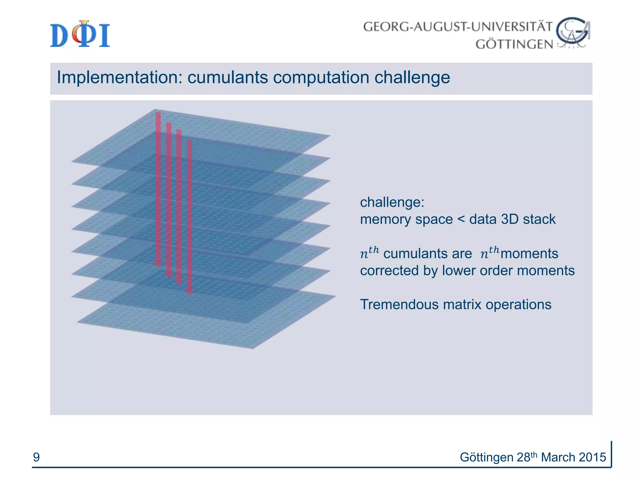 9
Implementation: cumulants computation challenge
Göttingen 28th March 2015
challenge:
memory space < data 3D stack
𝑛 𝑡ℎ
cumulants are 𝑛 𝑡ℎ
moments
corrected by lower order moments
Tremendous matrix operations
 