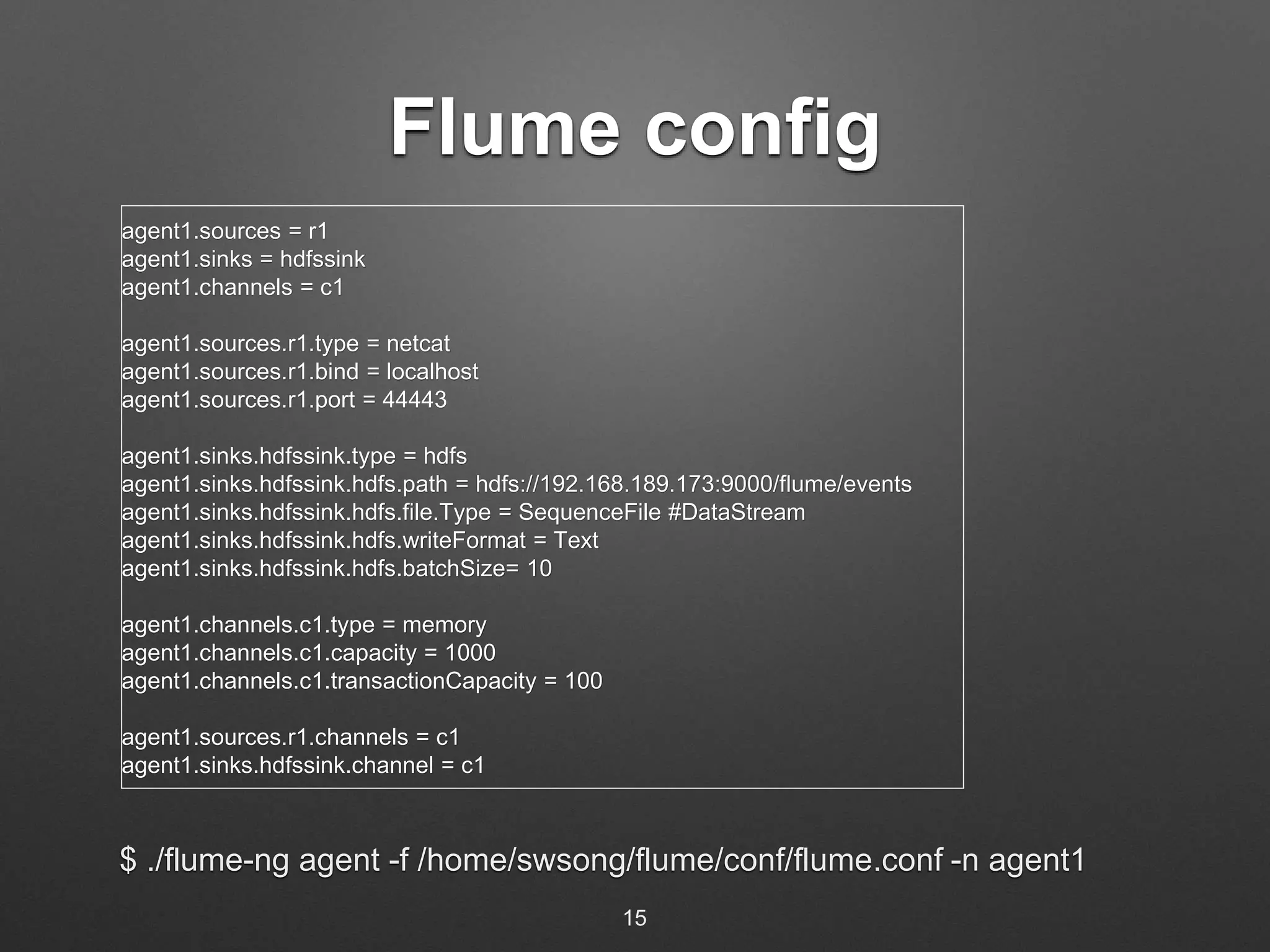 Flume config 
agent1.sources = r1 
agent1.sinks = hdfssink 
agent1.channels = c1 
agent1.sources.r1.type = netcat 
agent1.sources.r1.bind = localhost 
agent1.sources.r1.port = 44443 
agent1.sinks.hdfssink.type = hdfs 
agent1.sinks.hdfssink.hdfs.path = hdfs://192.168.189.173:9000/flume/events 
agent1.sinks.hdfssink.hdfs.file.Type = SequenceFile #DataStream 
agent1.sinks.hdfssink.hdfs.writeFormat = Text 
agent1.sinks.hdfssink.hdfs.batchSize= 10 
agent1.channels.c1.type = memory 
agent1.channels.c1.capacity = 1000 
agent1.channels.c1.transactionCapacity = 100 
agent1.sources.r1.channels = c1 
agent1.sinks.hdfssink.channel = c1 
$ ./flume-ng agent -f /home/swsong/flume/conf/flume.conf -n agent1 
15 
 