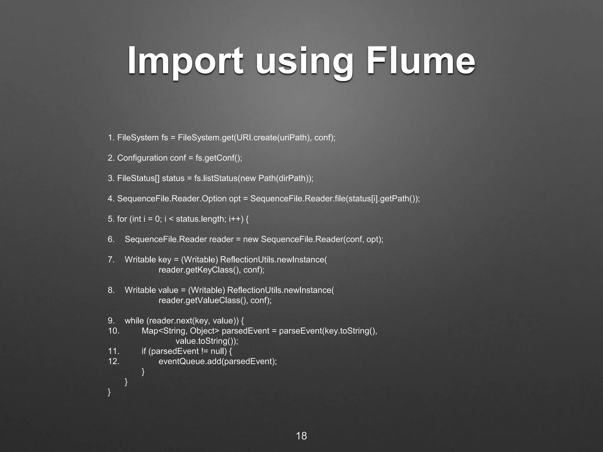 Import using Flume 
1. FileSystem fs = FileSystem.get(URI.create(uriPath), conf); 
2. Configuration conf = fs.getConf(); 
3. FileStatus[] status = fs.listStatus(new Path(dirPath)); 
4. SequenceFile.Reader.Option opt = SequenceFile.Reader.file(status[i].getPath()); 
5. for (int i = 0; i < status.length; i++) { 
6. SequenceFile.Reader reader = new SequenceFile.Reader(conf, opt); 
7. Writable key = (Writable) ReflectionUtils.newInstance( 
reader.getKeyClass(), conf); 
8. Writable value = (Writable) ReflectionUtils.newInstance( 
reader.getValueClass(), conf); 
9. while (reader.next(key, value)) { 
10. Map<String, Object> parsedEvent = parseEvent(key.toString(), 
value.toString()); 
11. if (parsedEvent != null) { 
12. eventQueue.add(parsedEvent); 
} 
} 
} 
18 
 
