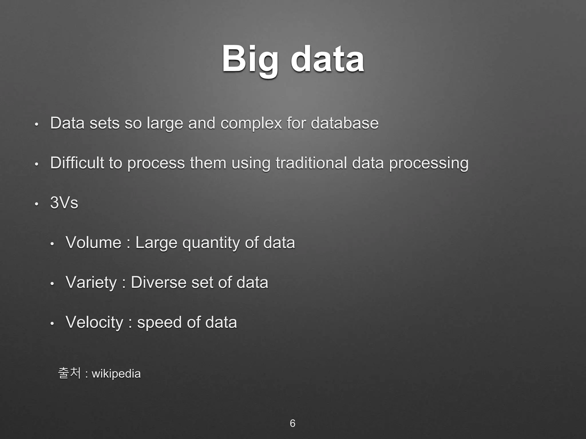 Big data 
• Data sets so large and complex for database 
• Difficult to process them using traditional data processing 
• 3Vs 
• Volume : Large quantity of data 
• Variety : Diverse set of data 
• Velocity : speed of data 
출처 : wikipedia 
6 
 