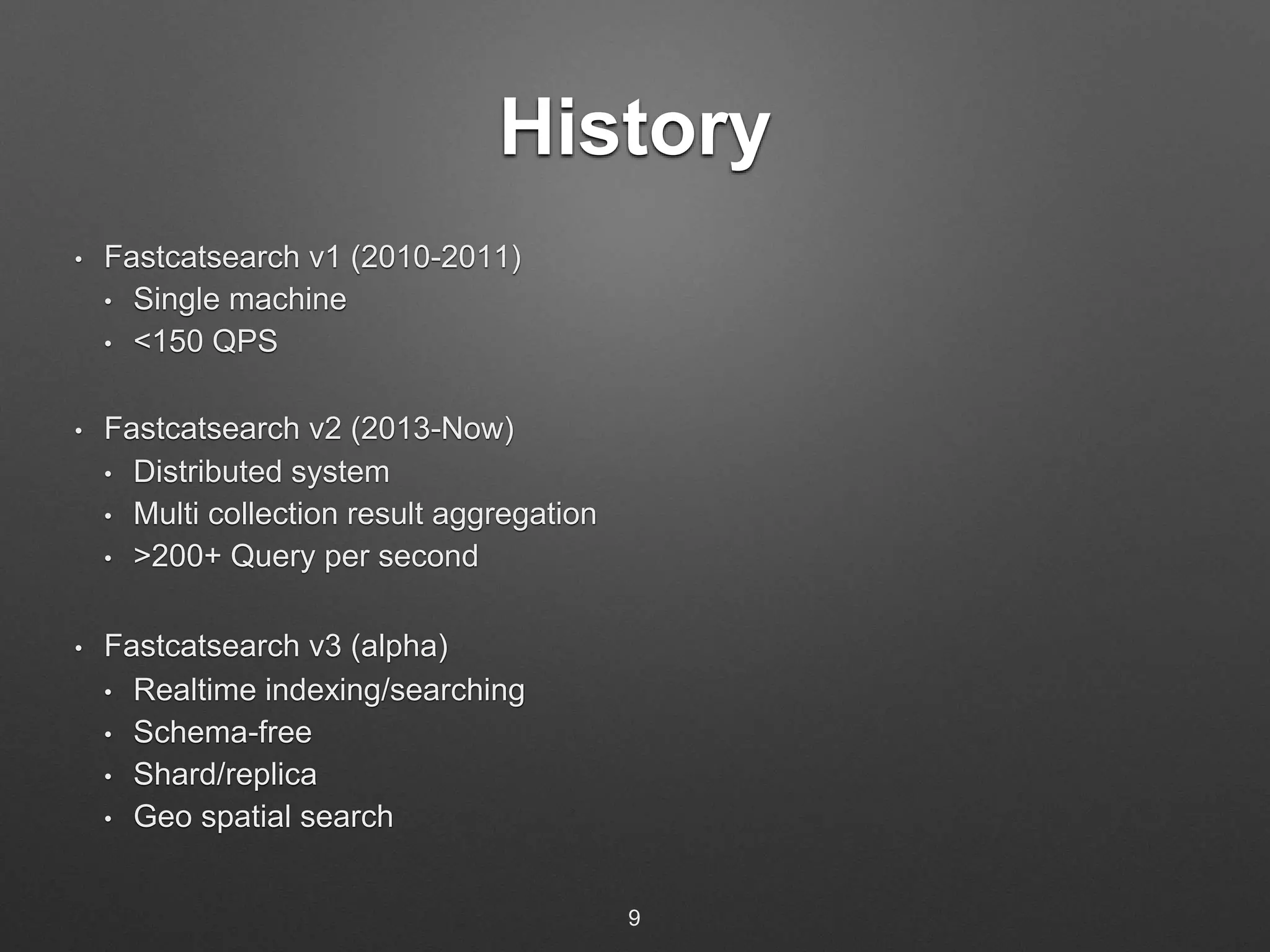 History 
• Fastcatsearch v1 (2010-2011) 
• Single machine 
• <150 QPS 
• Fastcatsearch v2 (2013-Now) 
• Distributed system 
• Multi collection result aggregation 
• >200+ Query per second 
• Fastcatsearch v3 (alpha) 
• Realtime indexing/searching 
• Schema-free 
• Shard/replica 
• Geo spatial search 
9 
 