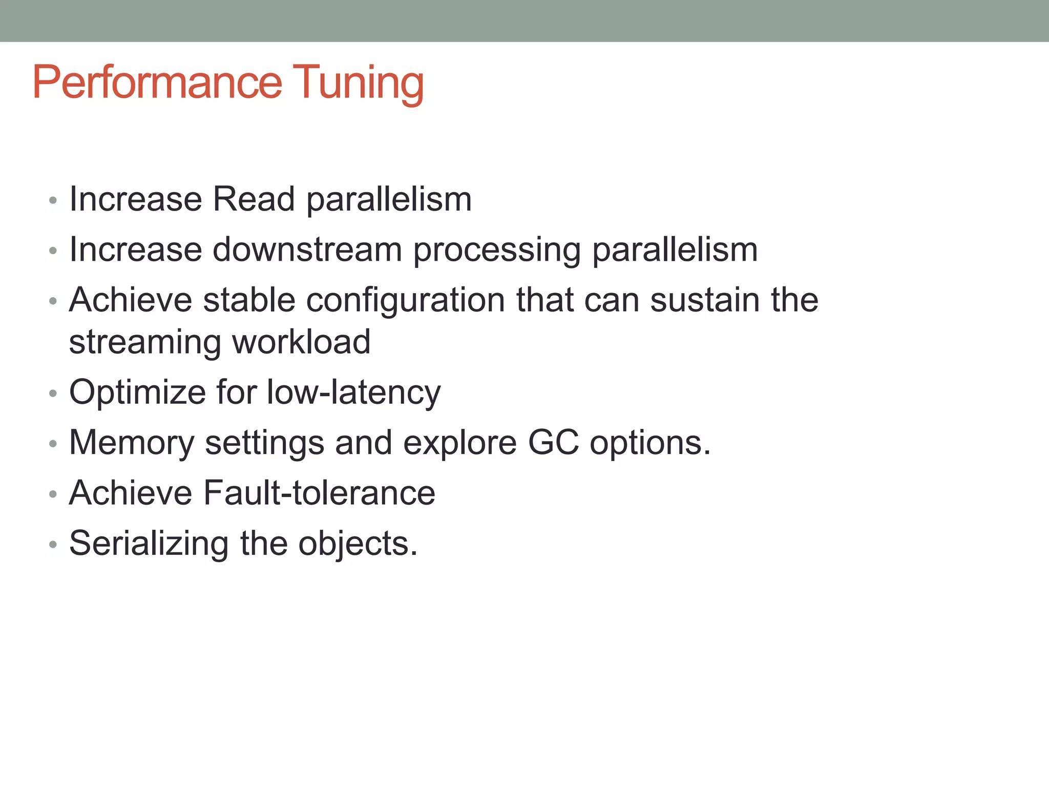 Performance Tuning
• Increase Read parallelism
• Increase downstream processing parallelism
• Achieve stable configuration that can sustain the
streaming workload
• Optimize for low-latency
• Memory settings and explore GC options.
• Achieve Fault-tolerance
• Serializing the objects.
 