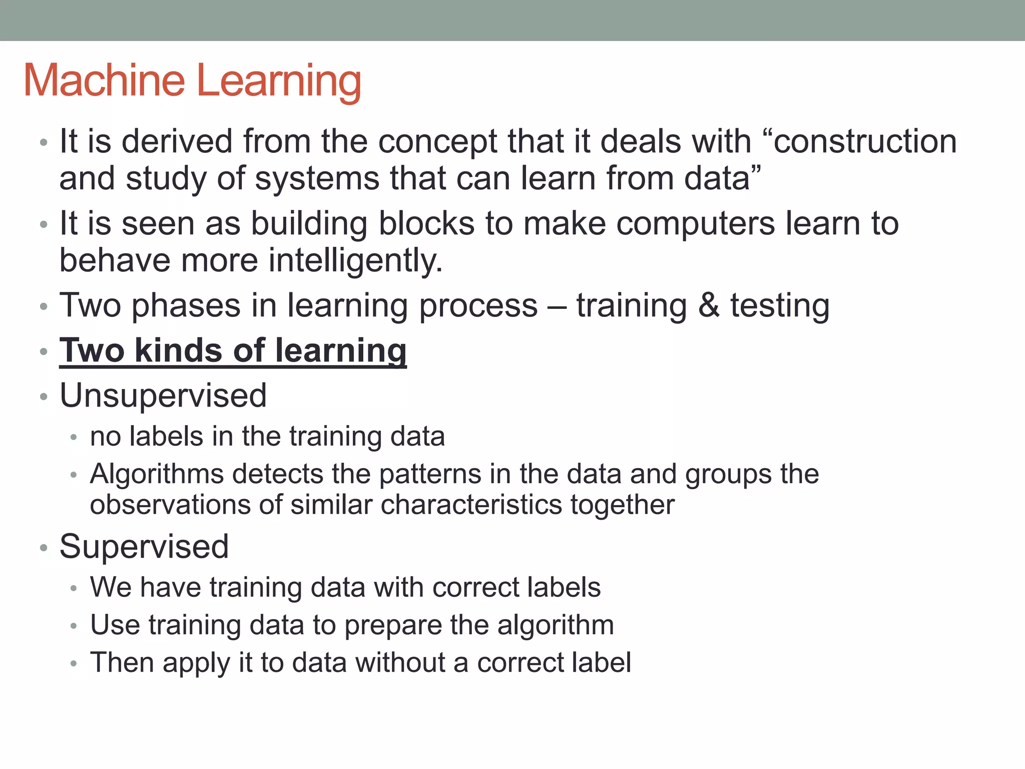 Machine Learning
• It is derived from the concept that it deals with “construction
and study of systems that can learn from data”
• It is seen as building blocks to make computers learn to
behave more intelligently.
• Two phases in learning process – training & testing
• Two kinds of learning
• Unsupervised
• no labels in the training data
• Algorithms detects the patterns in the data and groups the
observations of similar characteristics together
• Supervised
• We have training data with correct labels
• Use training data to prepare the algorithm
• Then apply it to data without a correct label
 
