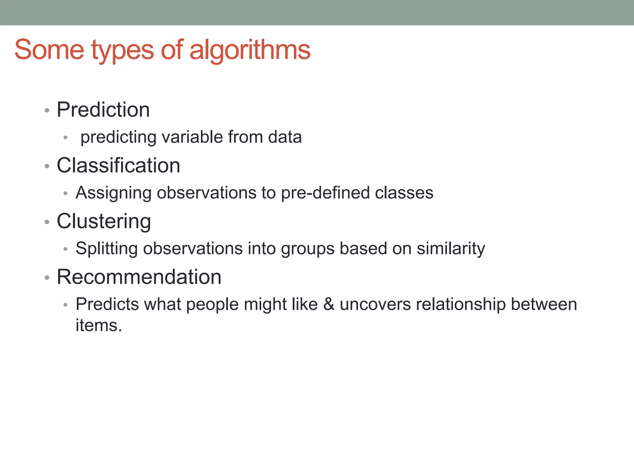 Some types of algorithms
• Prediction
• predicting variable from data
• Classification
• Assigning observations to pre-defined classes
• Clustering
• Splitting observations into groups based on similarity
• Recommendation
• Predicts what people might like & uncovers relationship between
items.
 