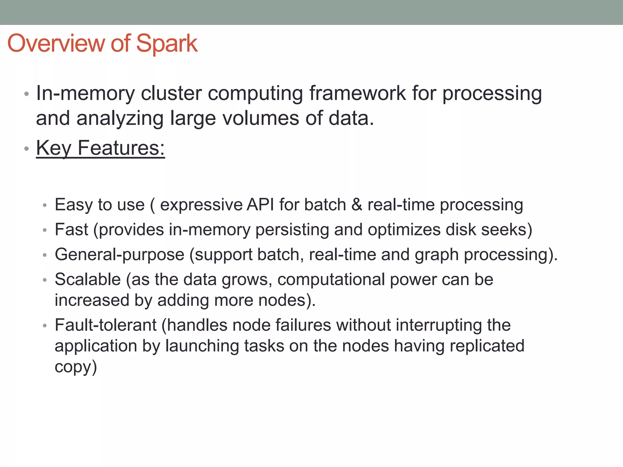 Overview of Spark
• In-memory cluster computing framework for processing
and analyzing large volumes of data.
• Key Features:
• Easy to use ( expressive API for batch & real-time processing
• Fast (provides in-memory persisting and optimizes disk seeks)
• General-purpose (support batch, real-time and graph processing).
• Scalable (as the data grows, computational power can be
increased by adding more nodes).
• Fault-tolerant (handles node failures without interrupting the
application by launching tasks on the nodes having replicated
copy)
 