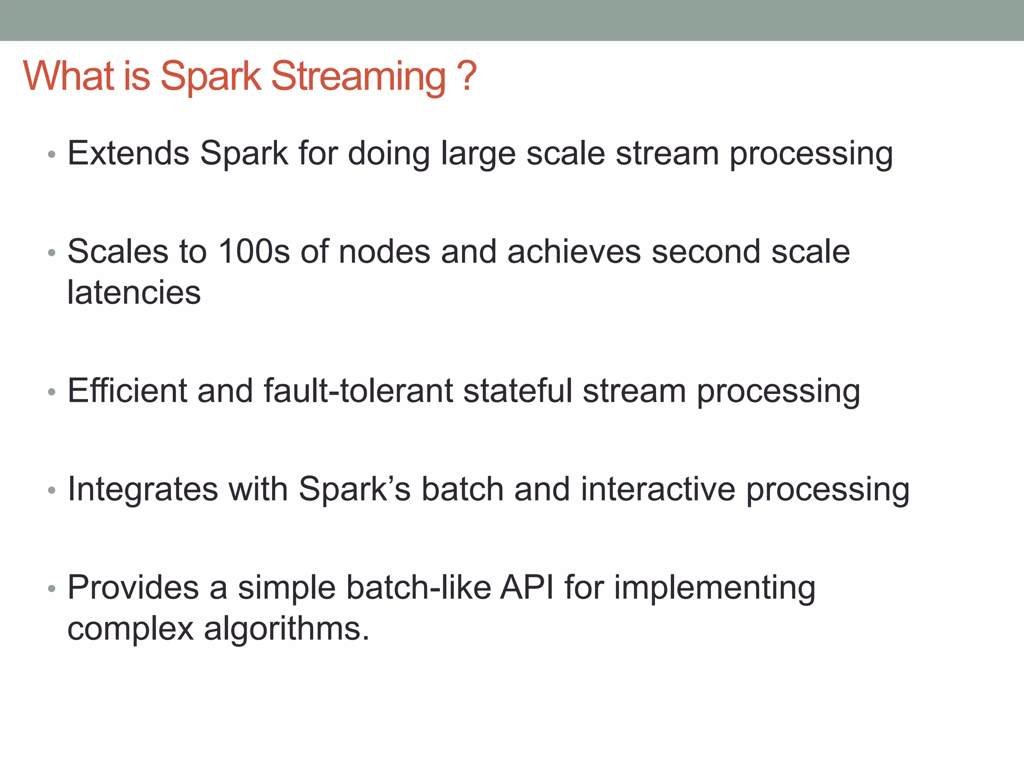 What is Spark Streaming ?
• Extends Spark for doing large scale stream processing
• Scales to 100s of nodes and achieves second scale
latencies
• Efficient and fault-tolerant stateful stream processing
• Integrates with Spark’s batch and interactive processing
• Provides a simple batch-like API for implementing
complex algorithms.
 