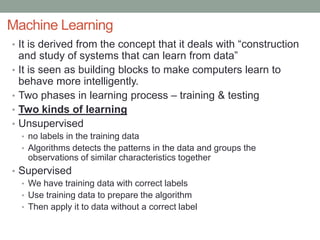 Machine Learning
• It is derived from the concept that it deals with “construction
and study of systems that can learn from data”
• It is seen as building blocks to make computers learn to
behave more intelligently.
• Two phases in learning process – training & testing
• Two kinds of learning
• Unsupervised
• no labels in the training data
• Algorithms detects the patterns in the data and groups the
observations of similar characteristics together
• Supervised
• We have training data with correct labels
• Use training data to prepare the algorithm
• Then apply it to data without a correct label
 