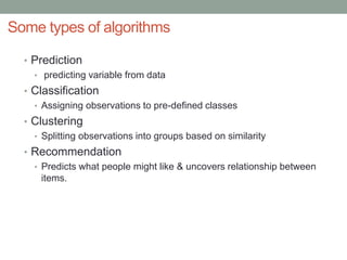 Some types of algorithms
• Prediction
• predicting variable from data
• Classification
• Assigning observations to pre-defined classes
• Clustering
• Splitting observations into groups based on similarity
• Recommendation
• Predicts what people might like & uncovers relationship between
items.
 