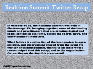 Photo Album
by Neil Horowitz
Realtime Summit Twitter Recap
In October 2018, the Realtime Summit was held in
Chattanooga, TN, bringing together some of the leading
minds and practitioners that are creating digital and
social content in real time, across the sports, news, and
entertainment industries.
What follows is a collection of the best quotes, images,
insights, and observations shared from the event via
Twitter #RealTimeSummit. Thanks to all those whose
tweets helped fuel this recap, and to the organization
for putting on sharing this great event!
@njh287; www.dsmsports.net
 
