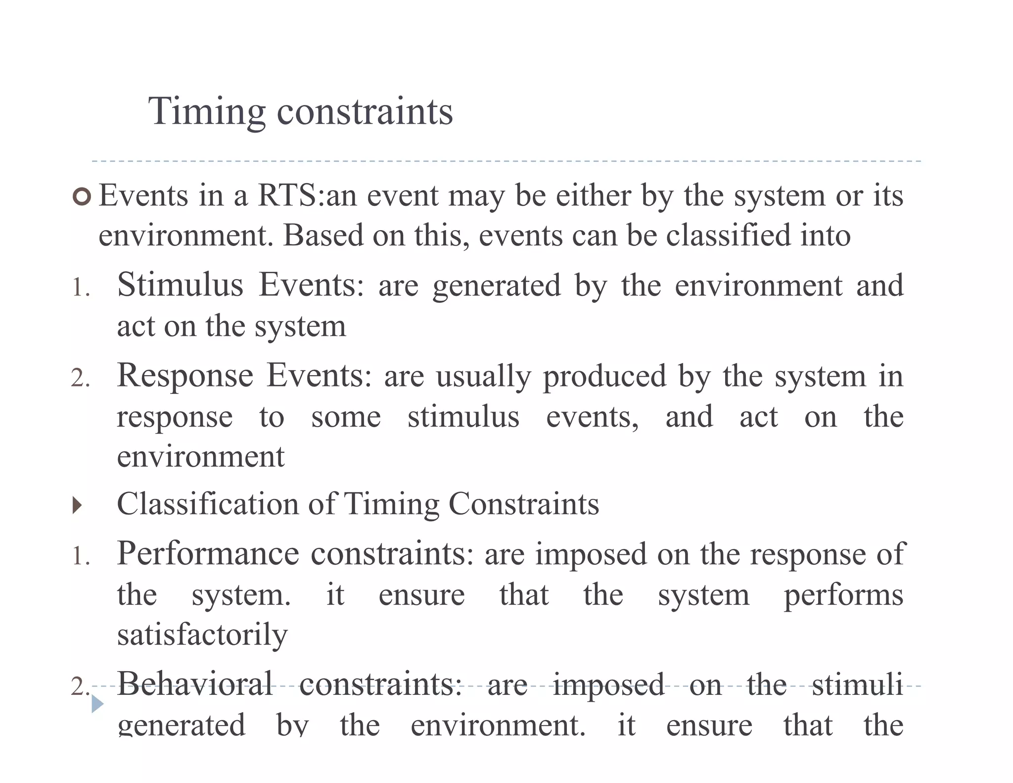 Timing constraints
 Events in a RTS:an event may be either by the system or its
environment. Based on this, events can be classified intoenvironment. Based on this, events can be classified into
1. Stimulus Events: are generated by the environment and
act on the systemy
2. Response Events: are usually produced by the system in
response to some stimulus events, and act on the
environment
 Classification of Timing Constraints
1. Performance constraints: are imposed on the response of
the system. it ensure that the system performs
satisfactorilysatisfactorily
2. Behavioral constraints: are imposed on the stimuli
generated by the environment. it ensure that the
 
