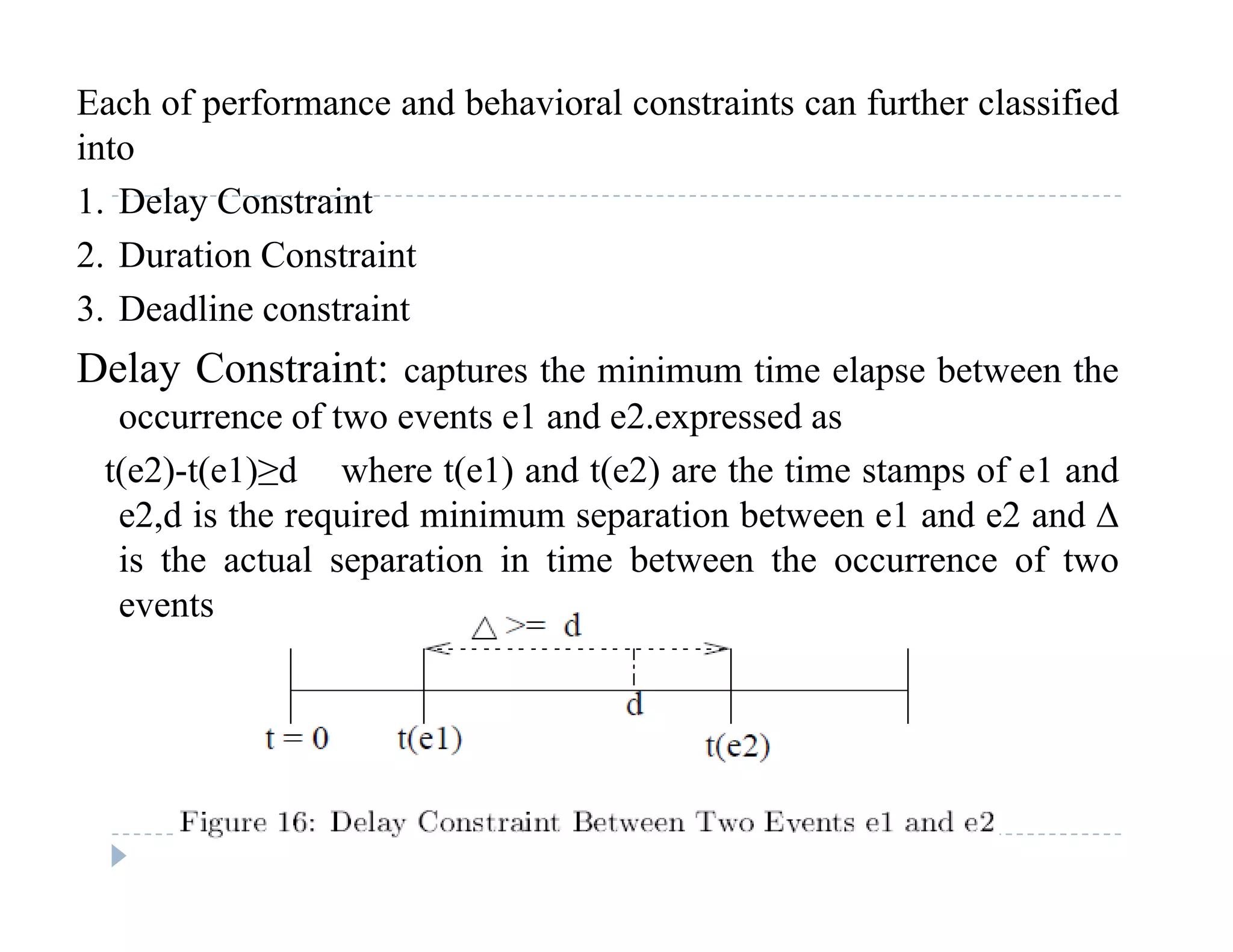 Each of performance and behavioral constraints can further classified
into
1. Delay Constraint
2. Duration Constraint
3 dli i3. Deadline constraint
Delay Constraint: captures the minimum time elapse between the
occurrence of two events e1 and e2 expressed asoccurrence of two events e1 and e2.expressed as
t(e2)-t(e1)≥d where t(e1) and t(e2) are the time stamps of e1 and
e2,d is the required minimum separation between e1 and e2 and ∆
is the actual separation in time between the occurrence of two
events
 