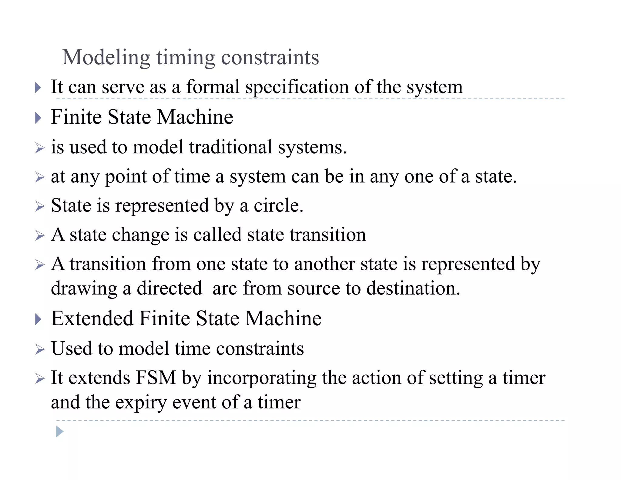 Modeling timing constraints
 It can serve as a formal specification of the system It can serve as a formal specification of the system
 Finite State Machine
 is used to model traditional systems is used to model traditional systems.
 at any point of time a system can be in any one of a state.
 State is represented by a circle State is represented by a circle.
 A state change is called state transition
 A transition from one state to another state is represented byt a s t o o o e state to a ot e state s ep ese ted by
drawing a directed arc from source to destination.
 Extended Finite State Machine
 Used to model time constraints
 It extends FSM by incorporating the action of setting a timer
and the expiry event of a timer
 