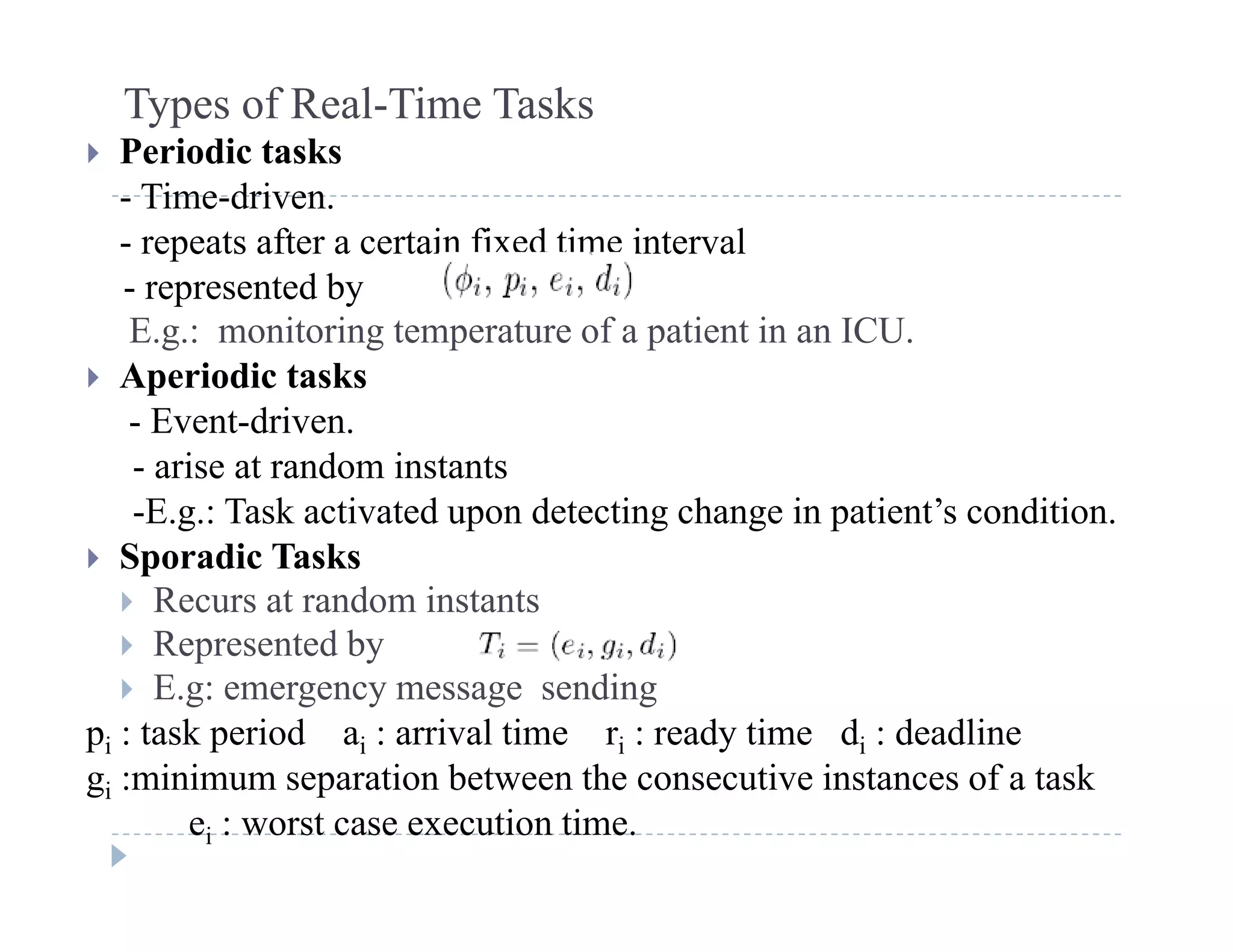 Types of Real-Time Tasks
 Periodic tasks
- Time-driven.
- repeats after a certain fixed time interval
- represented byrepresented by
E.g.: monitoring temperature of a patient in an ICU.
 Aperiodic tasks
E ent dri en- Event-driven.
- arise at random instants
-E.g.: Task activated upon detecting change in patient’s condition.
 Sporadic Tasks
 Recurs at random instants
 Represented byep ese ted by
 E.g: emergency message sending
pi : task period ai : arrival time ri : ready time di : deadline
g :minimum separation between the consecutive instances of a taskgi :minimum separation between the consecutive instances of a task
ei : worst case execution time.
 