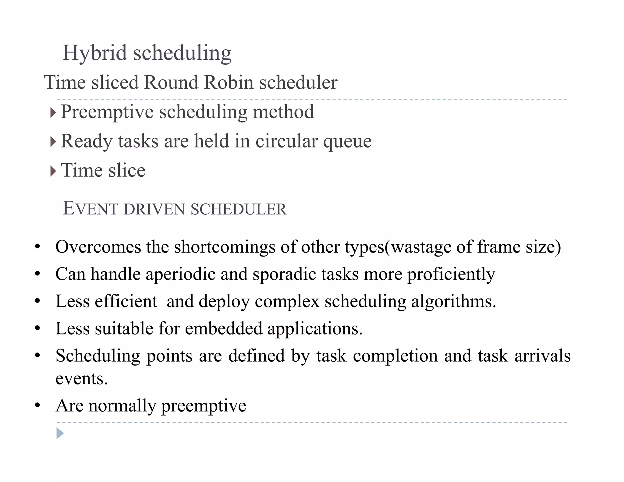 Hybrid scheduling
Time sliced Round Robin scheduler
 Preemptive scheduling method
 Ready tasks are held in circular queuey q
 Time slice
EVENT DRIVEN SCHEDULEREVENT DRIVEN SCHEDULER
• Overcomes the shortcomings of other types(wastage of frame size)
• Can handle aperiodic and sporadic tasks more proficientl• Can handle aperiodic and sporadic tasks more proficiently
• Less efficient and deploy complex scheduling algorithms.
• Less suitable for embedded applicationsLess suitable for embedded applications.
• Scheduling points are defined by task completion and task arrivals
events.
• Are normally preemptive
 