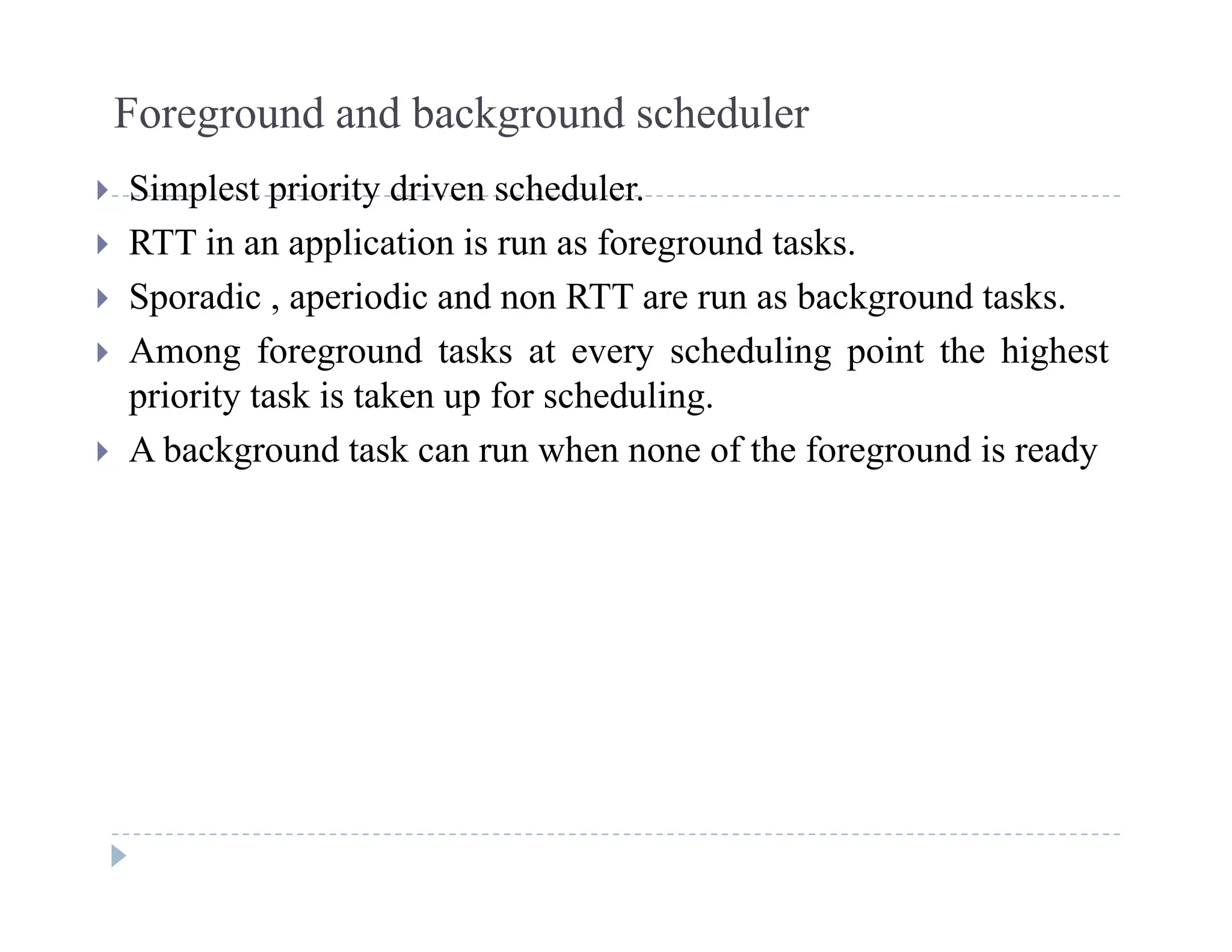 Foreground and background scheduler
Si l i i d i h d l Simplest priority driven scheduler.
 RTT in an application is run as foreground tasks.
 Sporadic aperiodic and non RTT are run as background tasks Sporadic , aperiodic and non RTT are run as background tasks.
 Among foreground tasks at every scheduling point the highest
priority task is taken up for scheduling.
 A background task can run when none of the foreground is ready
 