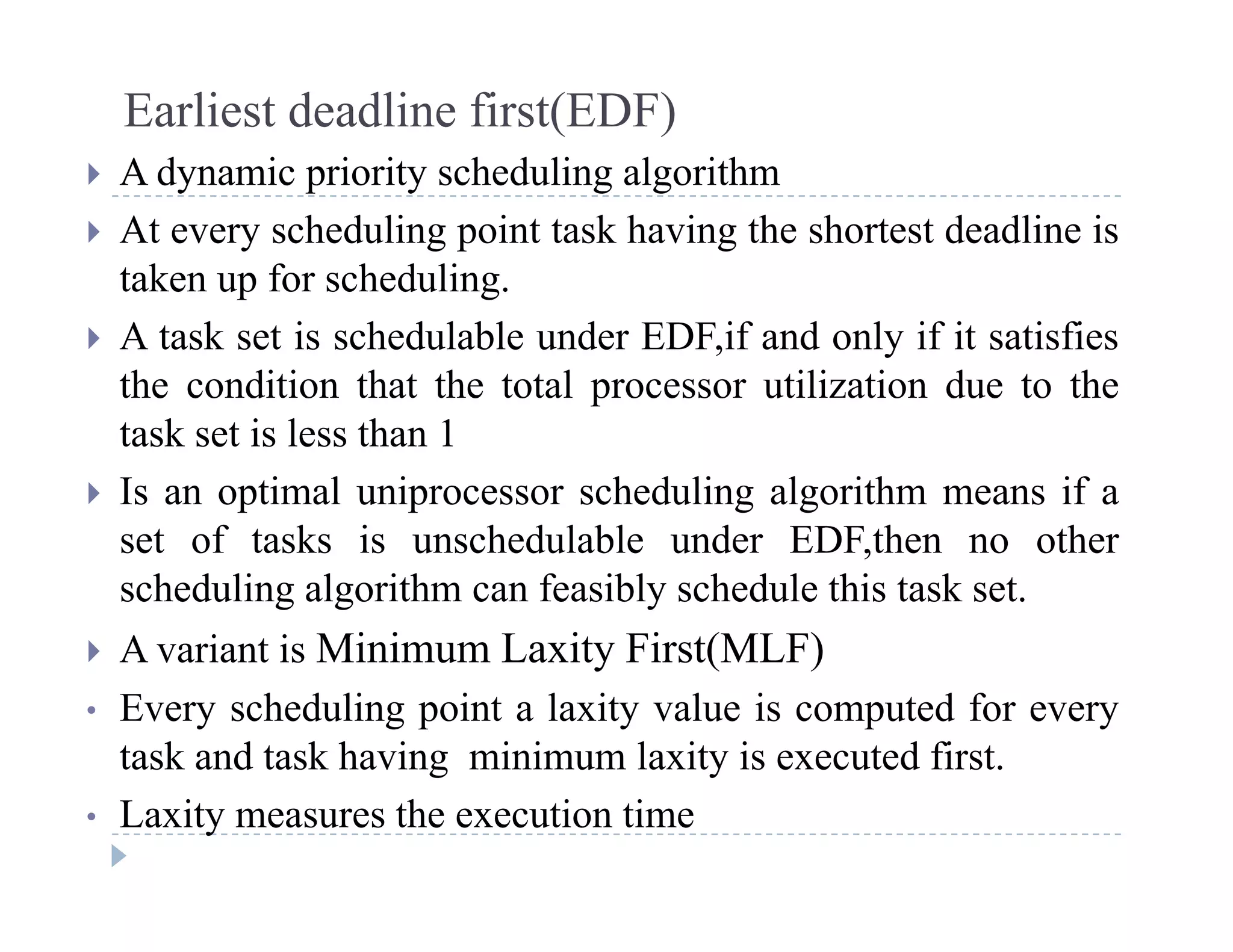Earliest deadline first(EDF)
 A dynamic priority scheduling algorithm A dynamic priority scheduling algorithm
 At every scheduling point task having the shortest deadline is
taken up for scheduling.p g
 A task set is schedulable under EDF,if and only if it satisfies
the condition that the total processor utilization due to the
task set is less than 1
 Is an optimal uniprocessor scheduling algorithm means if a
set of tasks is unschedulable under EDF then no otherset of tasks is unschedulable under EDF,then no other
scheduling algorithm can feasibly schedule this task set.
 A variant is Minimum Laxity First(MLF) A variant is Minimum Laxity First(MLF)
• Every scheduling point a laxity value is computed for every
task and task having minimum laxity is executed first.g y
• Laxity measures the execution time
 