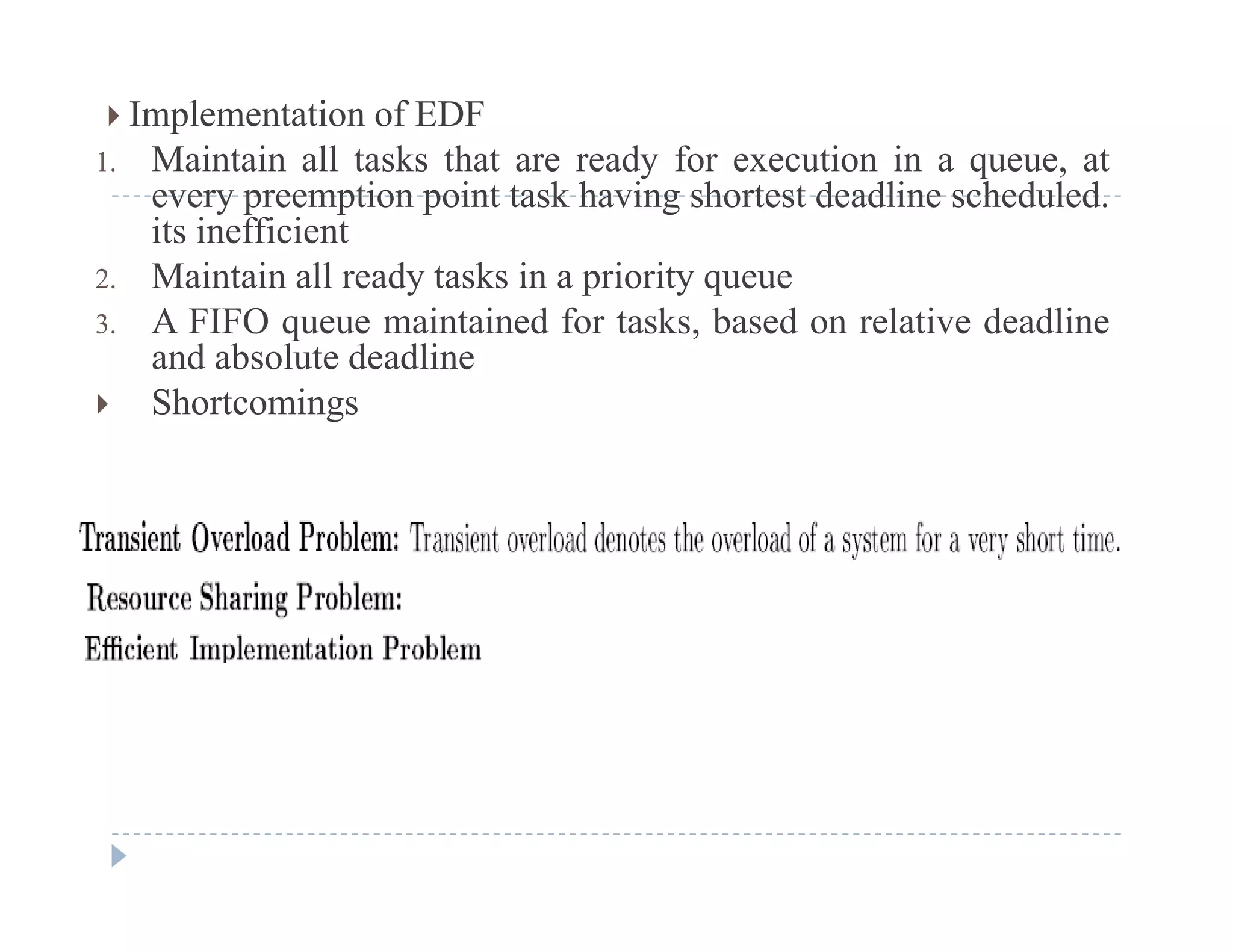  Implementation of EDF
1. Maintain all tasks that are ready for execution in a queue, aty q ,
every preemption point task having shortest deadline scheduled.
its inefficient
2. Maintain all ready tasks in a priority queuey p y q
3. A FIFO queue maintained for tasks, based on relative deadline
and absolute deadline
 Shortcomingsg
 