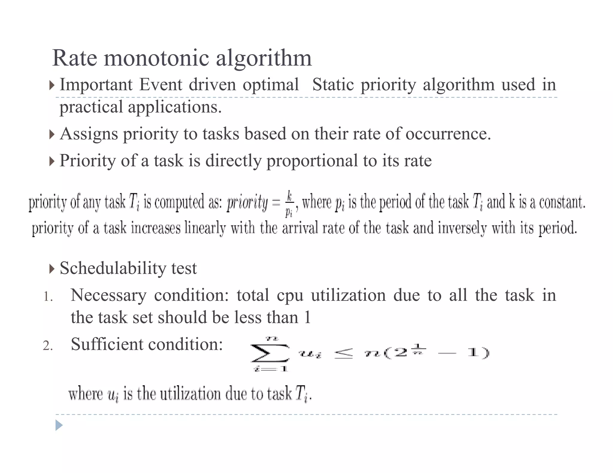 Rate monotonic algorithm
 Important Event driven optimal Static priority algorithm used in Important Event driven optimal Static priority algorithm used in
practical applications.
 Assigns priority to tasks based on their rate of occurrence.
 Priority of a task is directly proportional to its rate
 Schedulability test Schedulability test
1. Necessary condition: total cpu utilization due to all the task in
the task set should be less than 1
2. Sufficient condition:
 