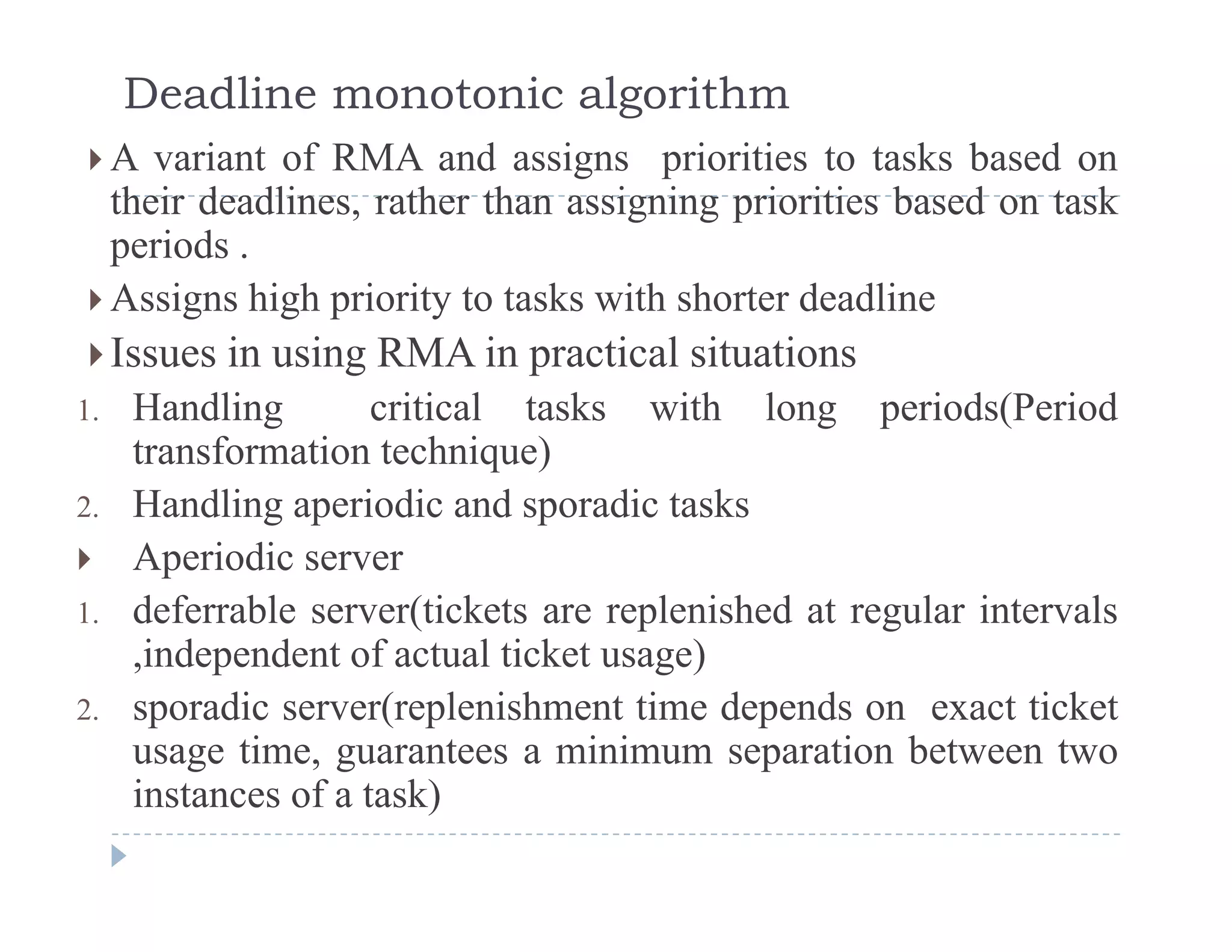 Deadline monotonic algorithm
 A variant of RMA and assigns priorities to tasks based ong p
their deadlines, rather than assigning priorities based on task
periods .
 Assigns high priority to tasks with shorter deadline Assigns high priority to tasks with shorter deadline
Issues in using RMA in practical situations
1 Handling critical tasks with long periods(Period1. Handling critical tasks with long periods(Period
transformation technique)
2. Handling aperiodic and sporadic tasks
 Aperiodic server
1. deferrable server(tickets are replenished at regular intervals
independent of actual ticket usage),independent of actual ticket usage)
2. sporadic server(replenishment time depends on exact ticket
usage time, guarantees a minimum separation between two
instances of a task)
 