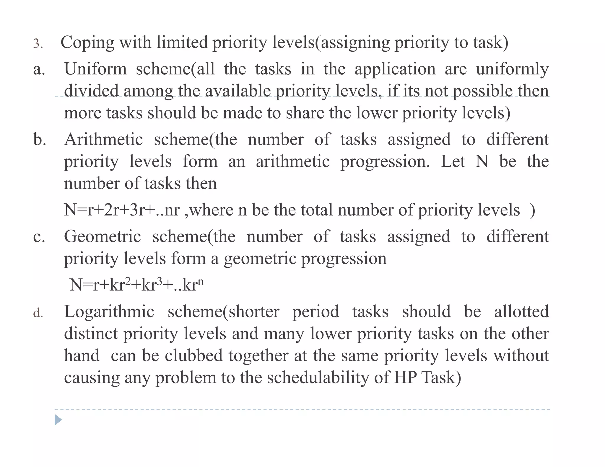 3. Coping with limited priority levels(assigning priority to task)
a. Uniform scheme(all the tasks in the application are uniformly
di id d th il bl i it l l if it t ibl thdivided among the available priority levels, if its not possible then
more tasks should be made to share the lower priority levels)
b. Arithmetic scheme(the number of tasks assigned to differentb. e c sc e e( e u be o s s ss g ed o d e e
priority levels form an arithmetic progression. Let N be the
number of tasks then
N 2 3 h b h l b f i i l l )N=r+2r+3r+..nr ,where n be the total number of priority levels )
c. Geometric scheme(the number of tasks assigned to different
priority levels form a geometric progressionpriority levels form a geometric progression
N=r+kr2+kr3+..krn
d. Logarithmic scheme(shorter period tasks should be allotted
distinct priority levels and many lower priority tasks on the other
hand can be clubbed together at the same priority levels without
causing any problem to the schedulability of HP Task)causing any problem to the schedulability of HP Task)
 