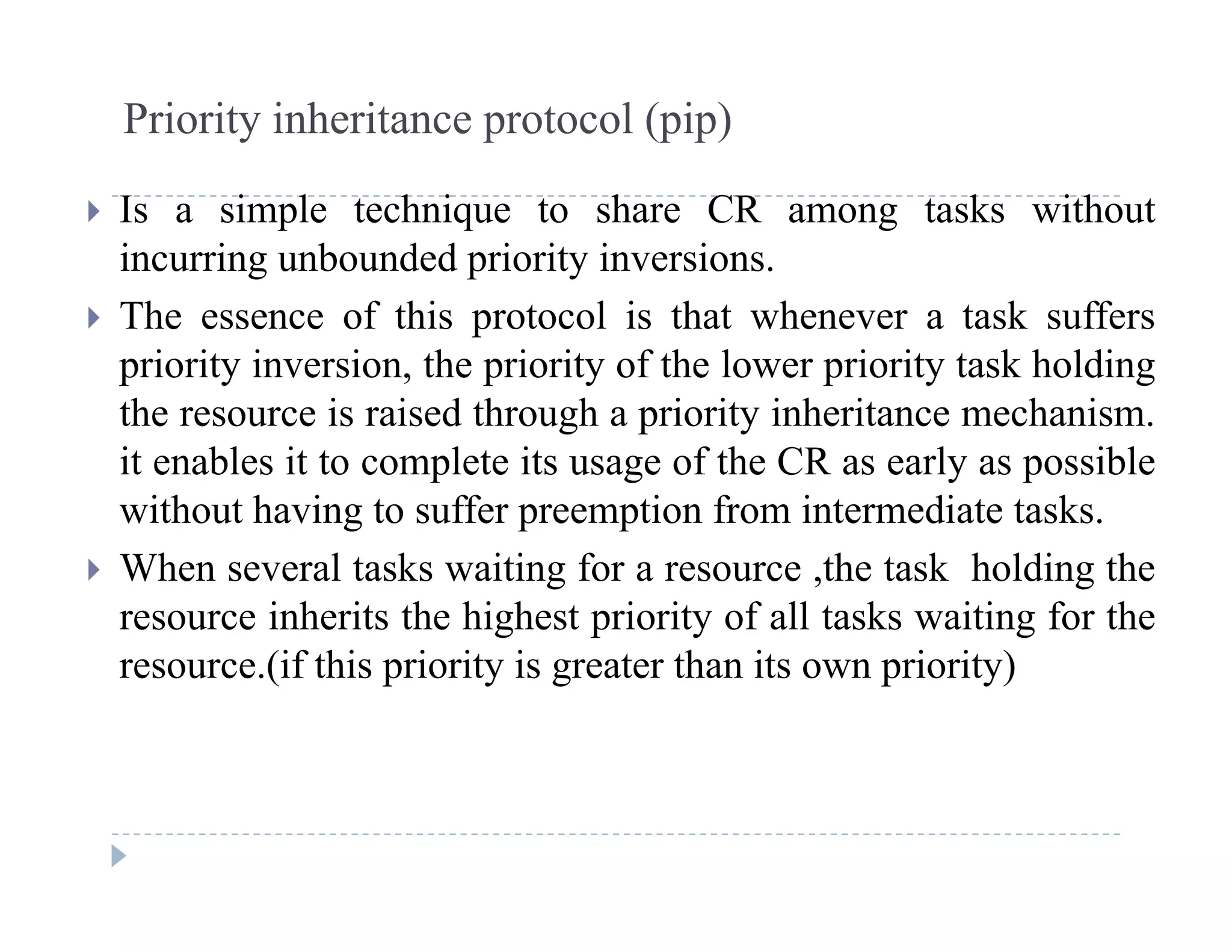 Priority inheritance protocol (pip)
 Is a simple technique to share CR among tasks without
incurring unbounded priority inversions.
 The essence of this protocol is that whenever a task suffers
priority inversion, the priority of the lower priority task holding
the resource is raised through a priority inheritance mechanismthe resource is raised through a priority inheritance mechanism.
it enables it to complete its usage of the CR as early as possible
without having to suffer preemption from intermediate tasks.
 When several tasks waiting for a resource ,the task holding the
resource inherits the highest priority of all tasks waiting for the
(if thi i it i t th it i it )resource.(if this priority is greater than its own priority)
 