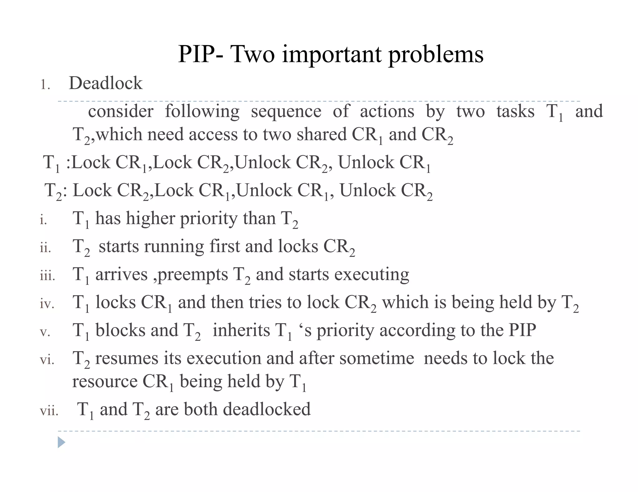 1. Deadlock
PIP- Two important problems
consider following sequence of actions by two tasks T1 and
T2,which need access to two shared CR1 and CR2
T1 :Lock CR1,Lock CR2,Unlock CR2, Unlock CR1
T2: Lock CR2,Lock CR1,Unlock CR1, Unlock CR2
i T h hi h i it th Ti. T1 has higher priority than T2
ii. T2 starts running first and locks CR2
iii T1 arrives preempts T2 and starts executingiii. T1 arrives ,preempts T2 and starts executing
iv. T1 locks CR1 and then tries to lock CR2 which is being held by T2
v. T1 blocks and T2 inherits T1 ‘s priority according to the PIP1 2 1 p y g
vi. T2 resumes its execution and after sometime needs to lock the
resource CR1 being held by T1
vii. T1 and T2 are both deadlocked
 