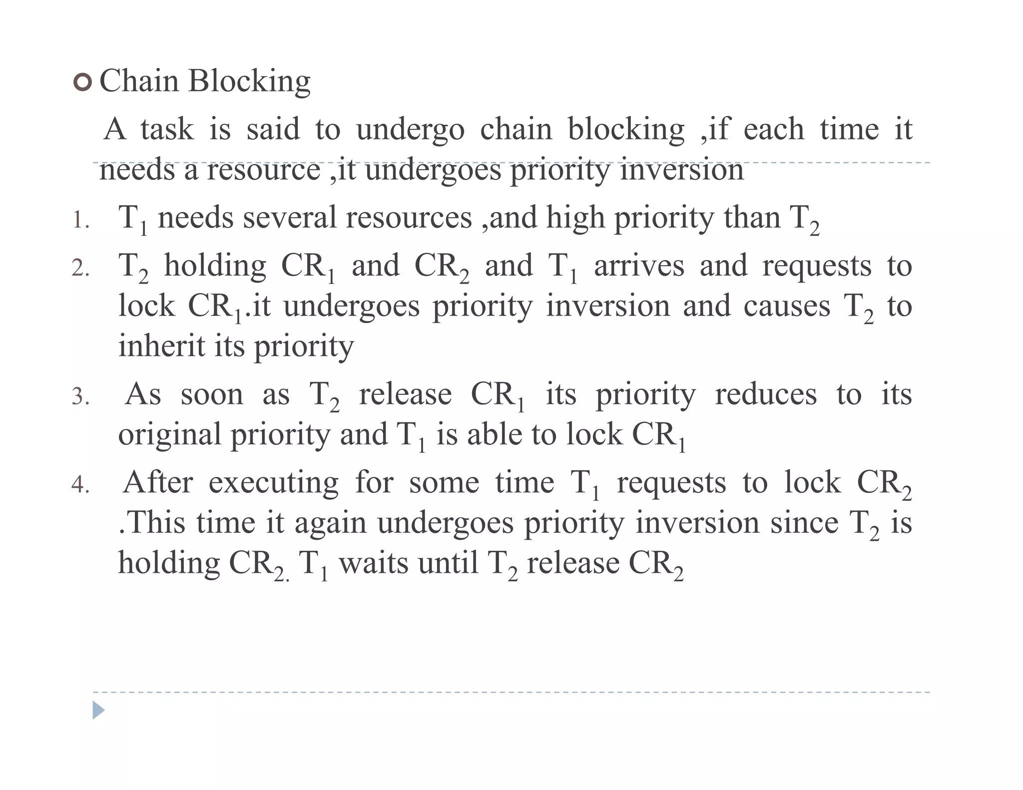  Chain Blocking
A task is said to undergo chain blocking ,if each time itg g
needs a resource ,it undergoes priority inversion
1. T1 needs several resources ,and high priority than T2
2. T2 holding CR1 and CR2 and T1 arrives and requests to
lock CR1.it undergoes priority inversion and causes T2 to
inherit its priorityinherit its priority
3. As soon as T2 release CR1 its priority reduces to its
original priority and T1 is able to lock CR1o g a p o ty a d 1 s ab e to oc C 1
4. After executing for some time T1 requests to lock CR2
.This time it again undergoes priority inversion since T2 is
holding CR2. T1 waits until T2 release CR2
 