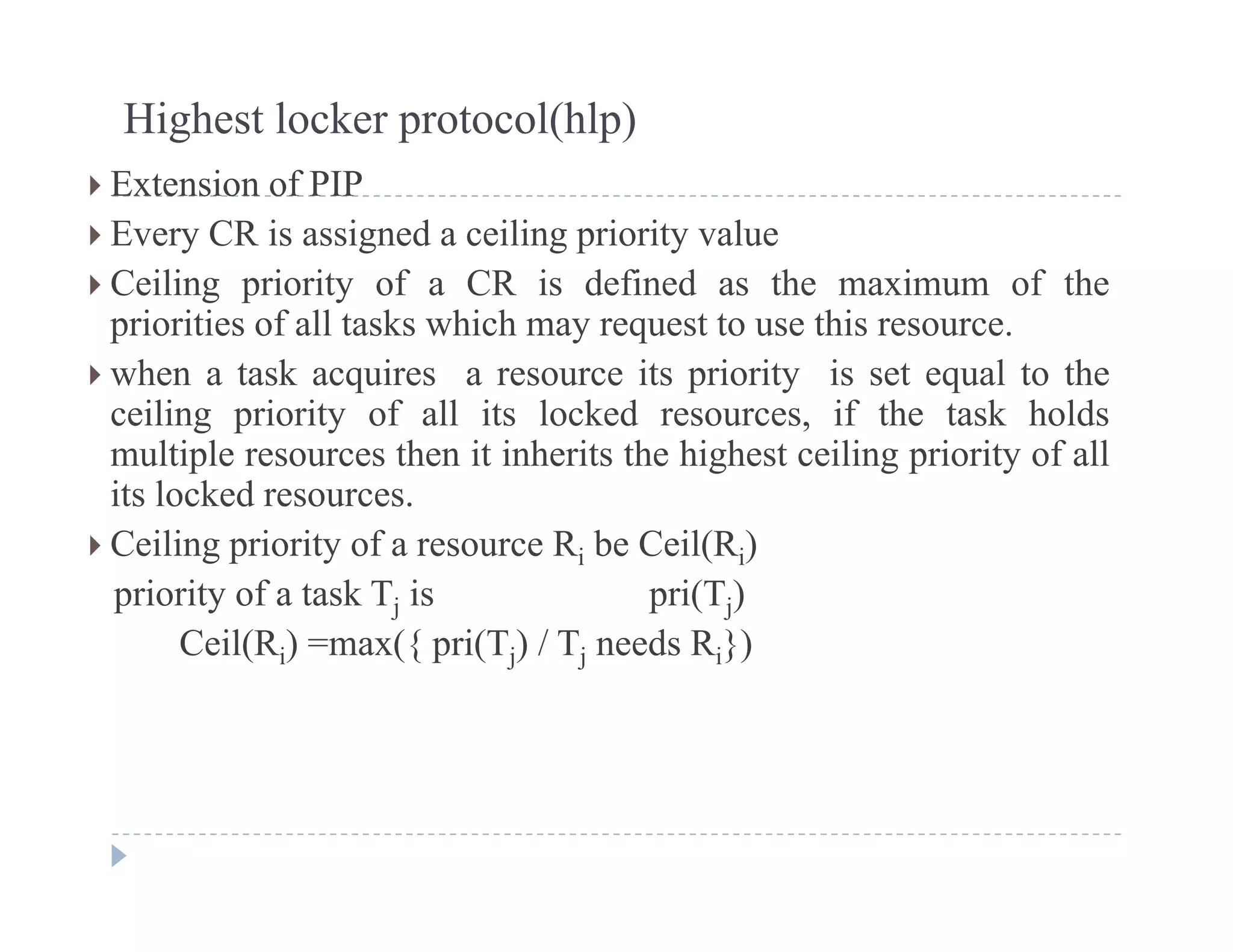 Highest locker protocol(hlp)
 E t i f PIP Extension of PIP
 Every CR is assigned a ceiling priority value
 Ceiling priority of a CR is defined as the maximum of theg p y
priorities of all tasks which may request to use this resource.
 when a task acquires a resource its priority is set equal to the
ceiling priority of all its locked resources if the task holdsceiling priority of all its locked resources, if the task holds
multiple resources then it inherits the highest ceiling priority of all
its locked resources.
 C ili i it f R b C il(R ) Ceiling priority of a resource Ri be Ceil(Ri)
priority of a task Tj is pri(Tj)
Ceil(Ri) =max({ pri(Tj) / Tj needs Ri})( i) ({ p ( j) j i})
 