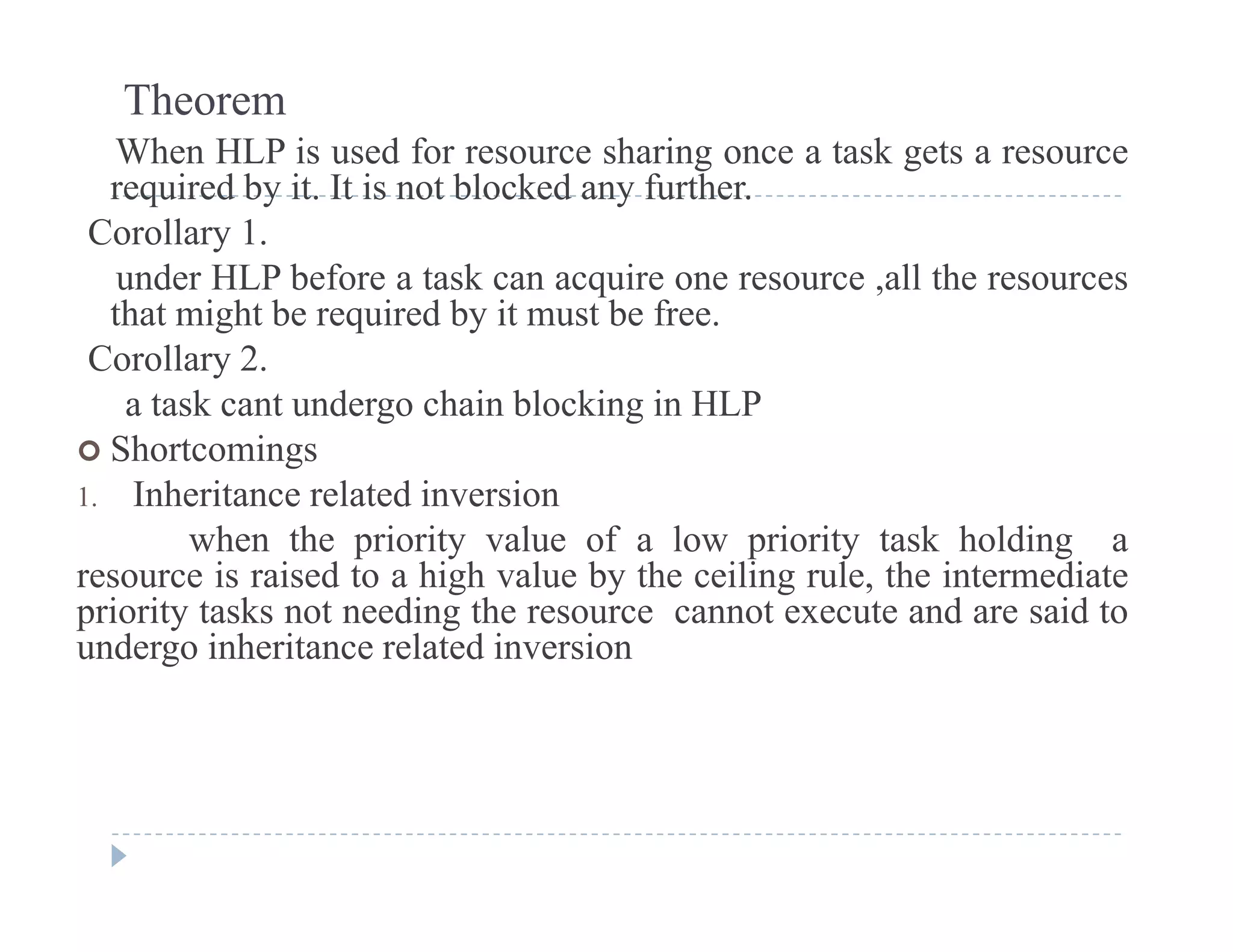Theorem
When HLP is used for resource sharing once a task gets a resource
i d b i I i bl k d f hrequired by it. It is not blocked any further.
Corollary 1.
under HLP before a task can acquire one resource ,all the resourcesq
that might be required by it must be free.
Corollary 2.
a task cant undergo chain blocking in HLPa tas ca t u de go c a b oc g
 Shortcomings
1. Inheritance related inversion
when the priority value of a low priority task holding awhen the priority value of a low priority task holding a
resource is raised to a high value by the ceiling rule, the intermediate
priority tasks not needing the resource cannot execute and are said to
undergo inheritance related inversionundergo inheritance related inversion
 