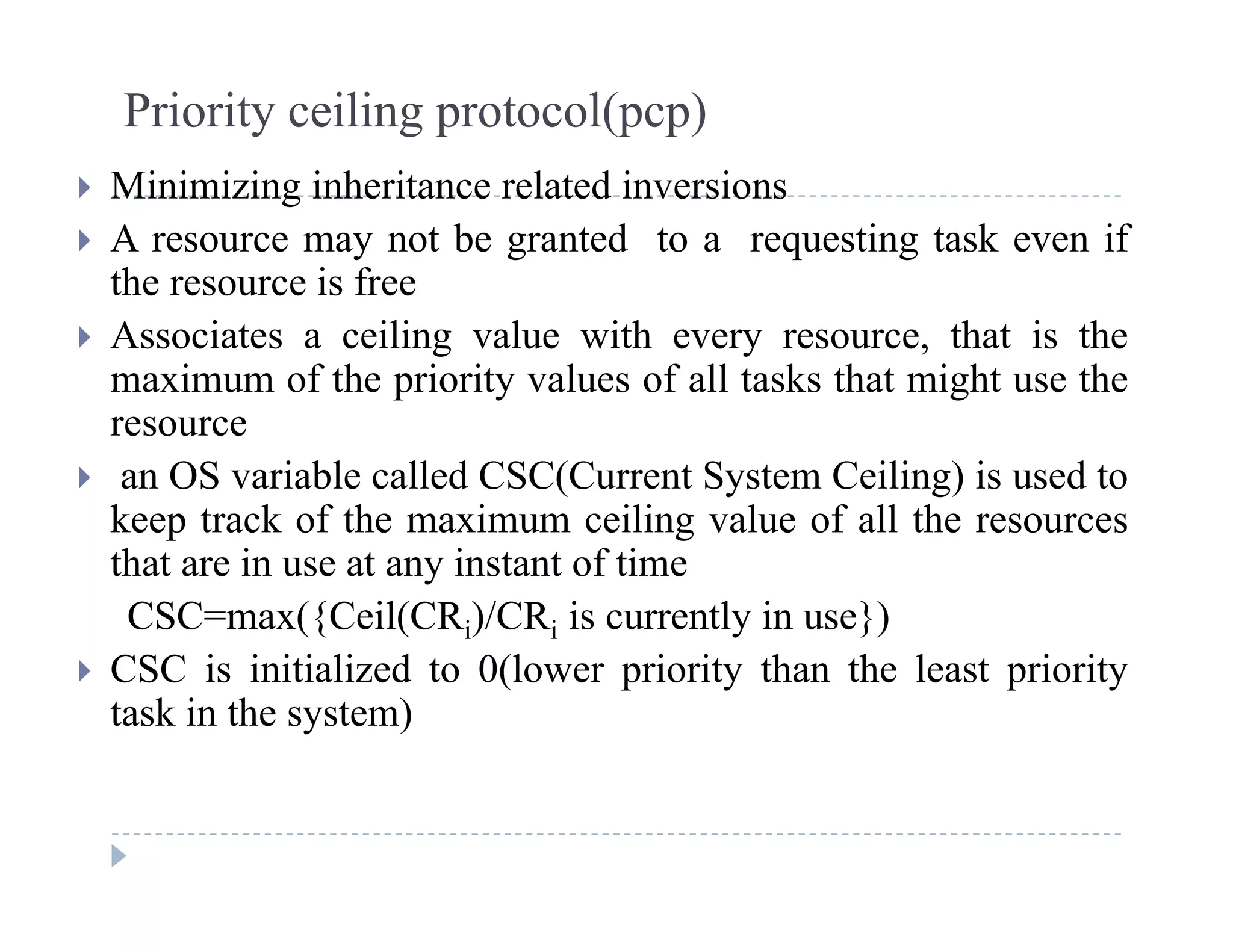 Priority ceiling protocol(pcp)
Mi i i i i h it l t d i i Minimizing inheritance related inversions
 A resource may not be granted to a requesting task even if
the resource is free
 Associates a ceiling value with every resource, that is the
maximum of the priority values of all tasks that might use the
resource
 an OS variable called CSC(Current System Ceiling) is used to
keep track of the maximum ceiling value of all the resourcesp g
that are in use at any instant of time
CSC=max({Ceil(CRi)/CRi is currently in use})
CSC i i i i li d 0(l i i h h l i i CSC is initialized to 0(lower priority than the least priority
task in the system)
 