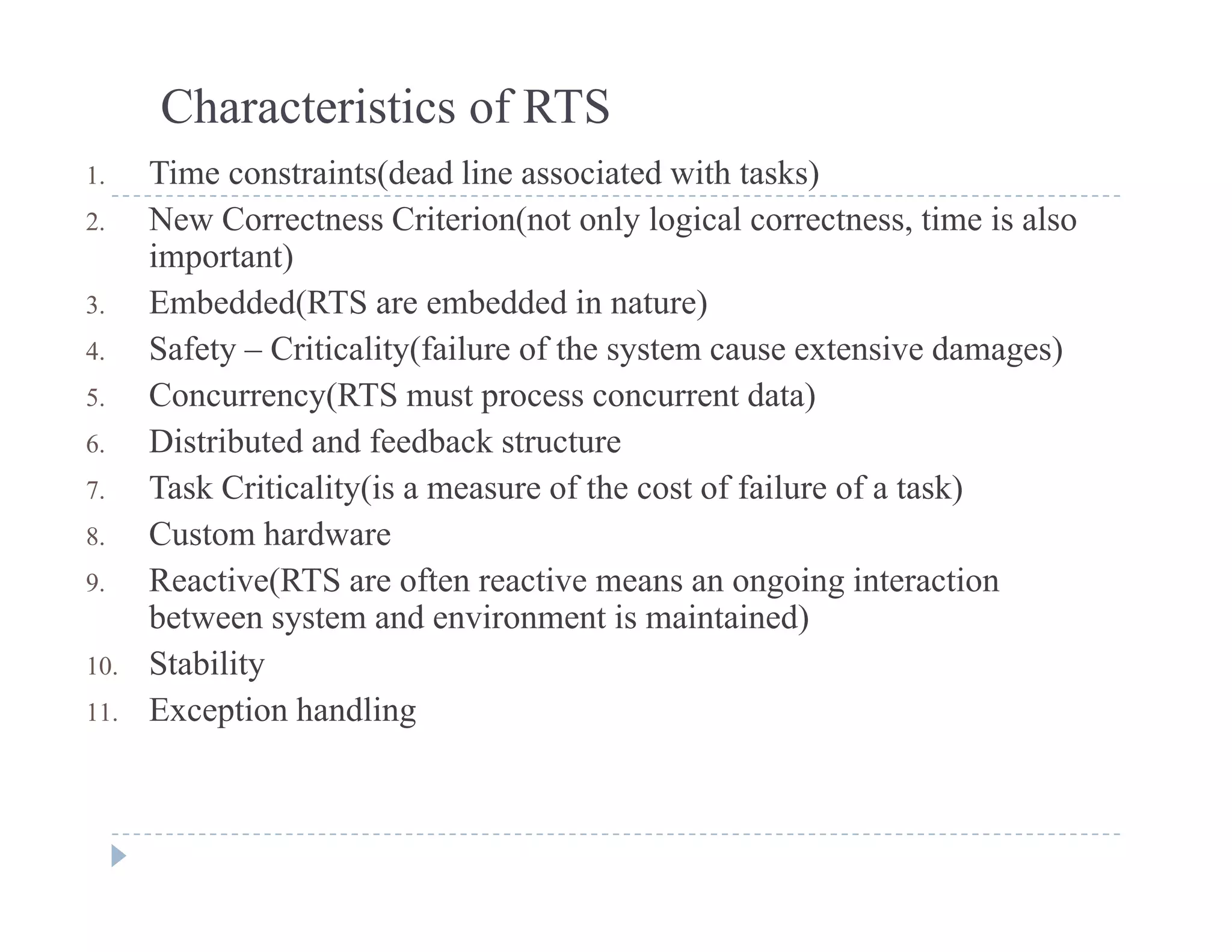 Characteristics of RTS
1 Time constraints(dead line associated with tasks)1. Time constraints(dead line associated with tasks)
2. New Correctness Criterion(not only logical correctness, time is also
important)
3 E b dd d(RTS b dd d i t )3. Embedded(RTS are embedded in nature)
4. Safety – Criticality(failure of the system cause extensive damages)
5. Concurrency(RTS must process concurrent data)
6. Distributed and feedback structure
7. Task Criticality(is a measure of the cost of failure of a task)
8 Custom hardware8. Custom hardware
9. Reactive(RTS are often reactive means an ongoing interaction
between system and environment is maintained)
St bilit10. Stability
11. Exception handling
 