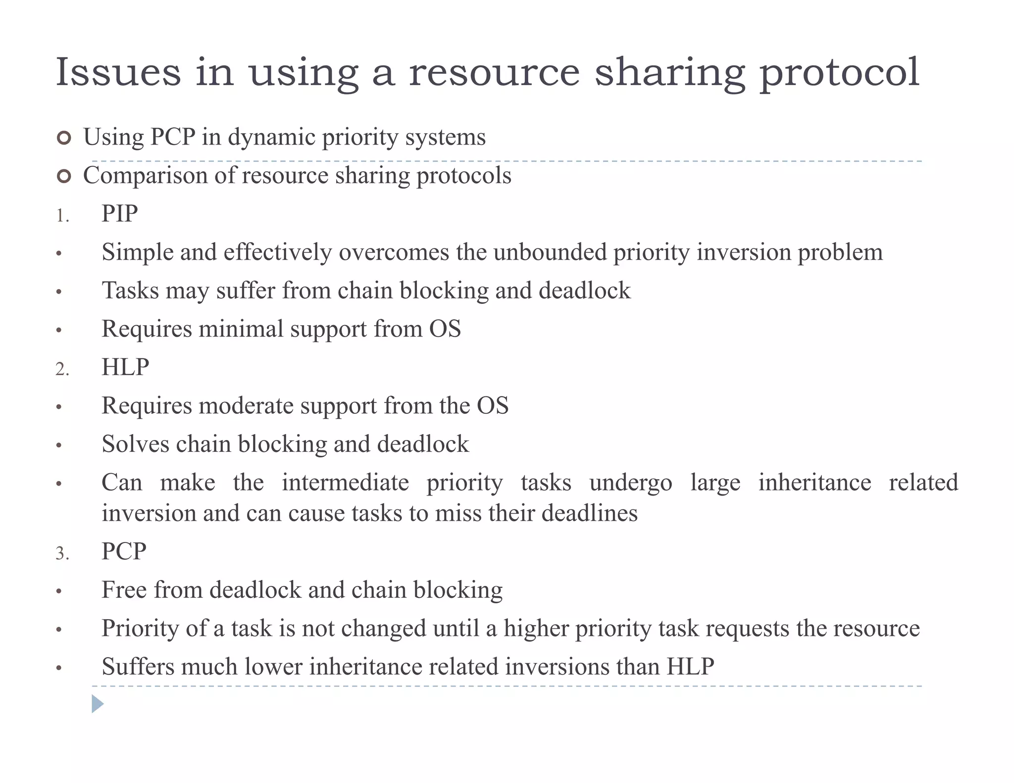 Issues in using a resource sharing protocol
 Using PCP in dynamic priority systems Using PCP in dynamic priority systems
 Comparison of resource sharing protocols
1. PIP
Si l d ff i l h b d d i i i i bl• Simple and effectively overcomes the unbounded priority inversion problem
• Tasks may suffer from chain blocking and deadlock
• Requires minimal support from OSq pp
2. HLP
• Requires moderate support from the OS
Solves chain blocking and deadlock• Solves chain blocking and deadlock
• Can make the intermediate priority tasks undergo large inheritance related
inversion and can cause tasks to miss their deadlines
3. PCP
• Free from deadlock and chain blocking
• Priority of a task is not changed until a higher priority task requests the resourcey g g p y q
• Suffers much lower inheritance related inversions than HLP
 