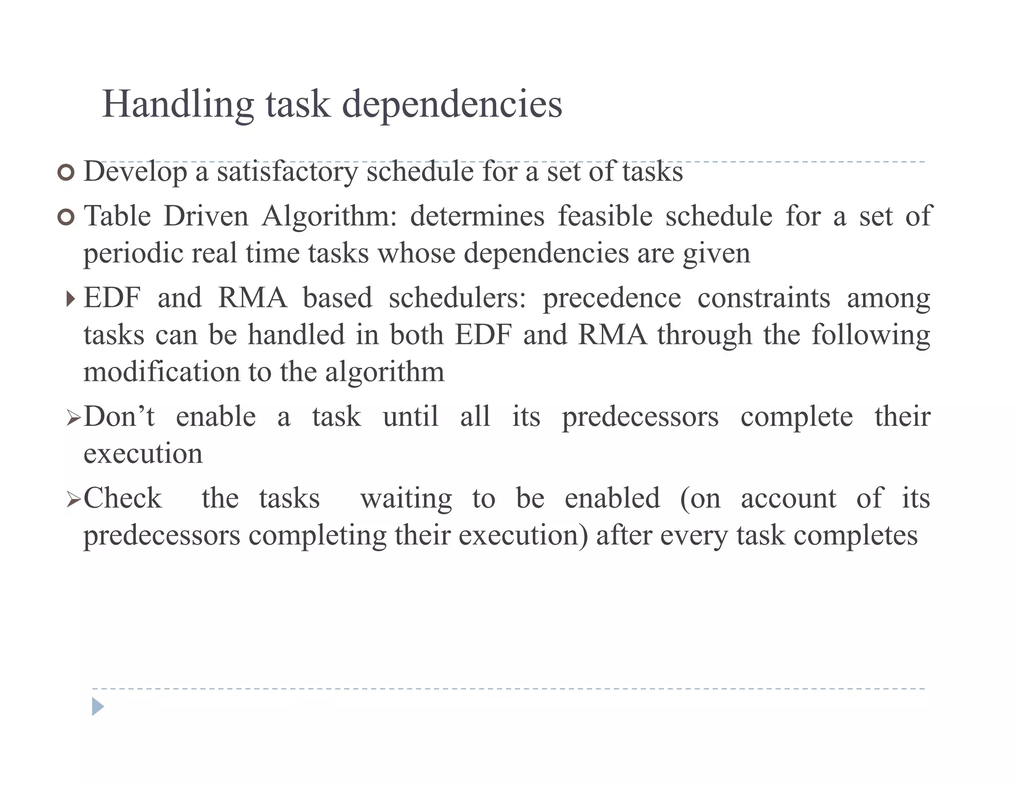 Handling task dependencies
 Develop a satisfactory schedule for a set of tasks
 Table Driven Algorithm: determines feasible schedule for a set of
i di l ti t k h d d i iperiodic real time tasks whose dependencies are given
 EDF and RMA based schedulers: precedence constraints among
tasks can be handled in both EDF and RMA through the followingtasks can be handled in both EDF and RMA through the following
modification to the algorithm
Don’t enable a task until all its predecessors complete their
iexecution
Check the tasks waiting to be enabled (on account of its
predecessors completing their execution) after every task completespredecessors completing their execution) after every task completes
 