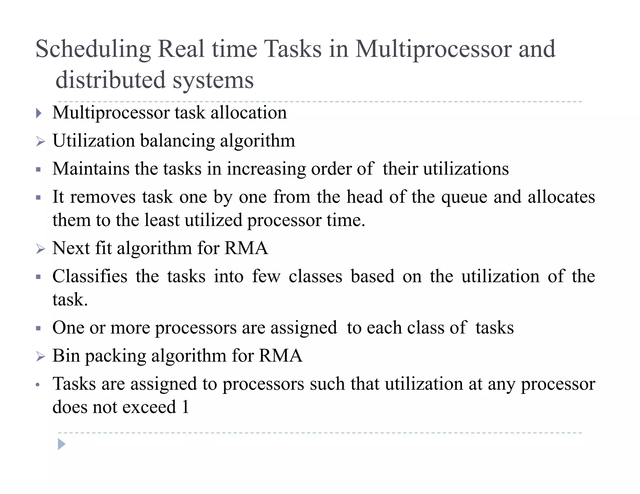 Scheduling Real time Tasks in Multiprocessor and
distributed systemsy
 Multiprocessor task allocation
 Utilization balancing algorithm
 Maintains the tasks in increasing order of their utilizations
 It removes task one by one from the head of the queue and allocates
th t th l t tili d tithem to the least utilized processor time.
 Next fit algorithm for RMA
 Classifies the tasks into few classes based on the utilization of the Classifies the tasks into few classes based on the utilization of the
task.
 One or more processors are assigned to each class of tasks
 Bin packing algorithm for RMA
• Tasks are assigned to processors such that utilization at any processor
d t d 1does not exceed 1
 