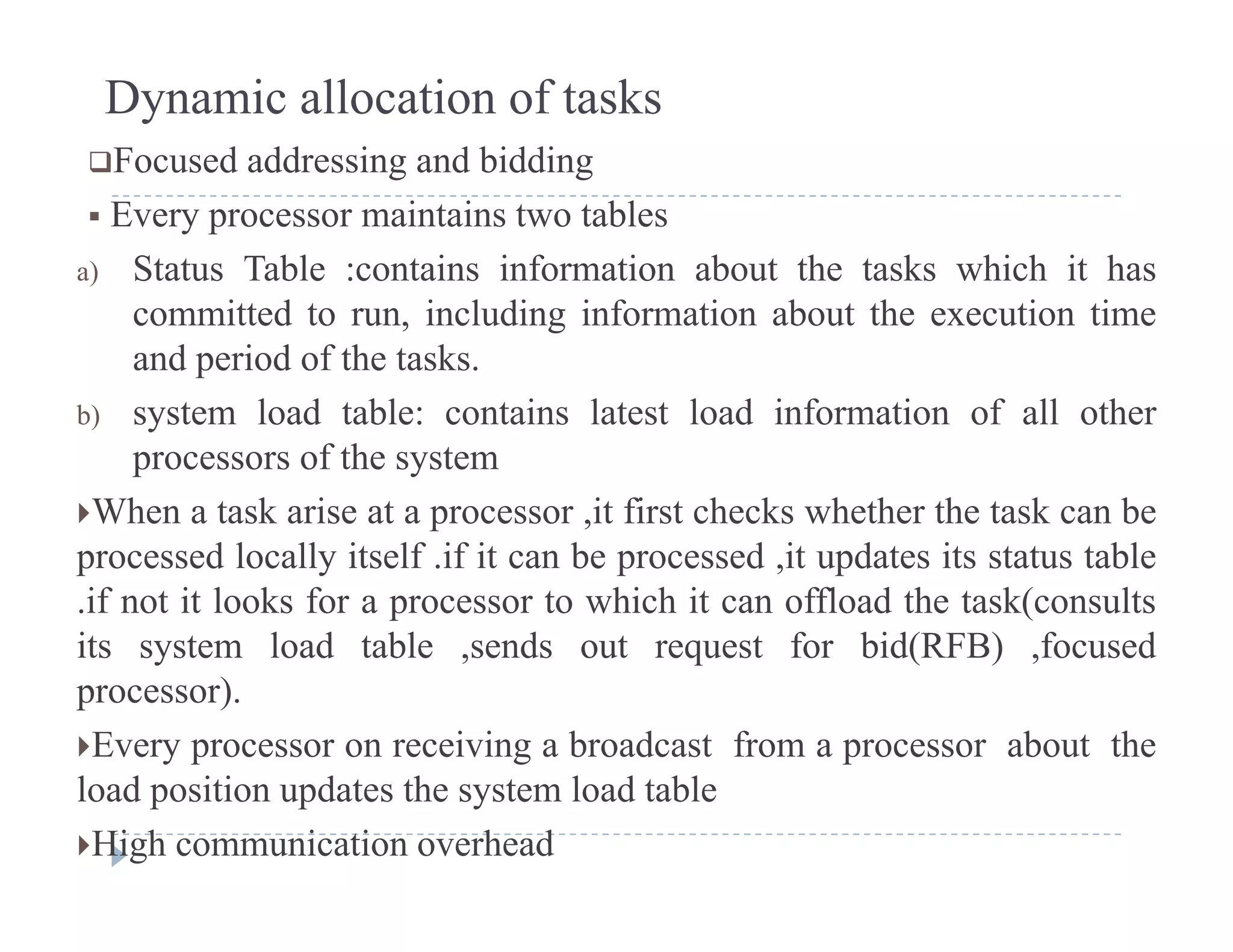 Dynamic allocation of tasks
Focused addressing and biddingg g
 Every processor maintains two tables
a) Status Table :contains information about the tasks which it has
committed to run, including information about the execution time
and period of the tasks.
b) system load table: contains latest load information of all otherb) system load table: contains latest load information of all other
processors of the system
When a task arise at a processor ,it first checks whether the task can be
processed locally itself .if it can be processed ,it updates its status table
.if not it looks for a processor to which it can offload the task(consults
its system load table ,sends out request for bid(RFB) ,focusedits system load table ,sends out request for bid(RFB) ,focused
processor).
Every processor on receiving a broadcast from a processor about the
l d i i d h l d blload position updates the system load table
High communication overhead
 