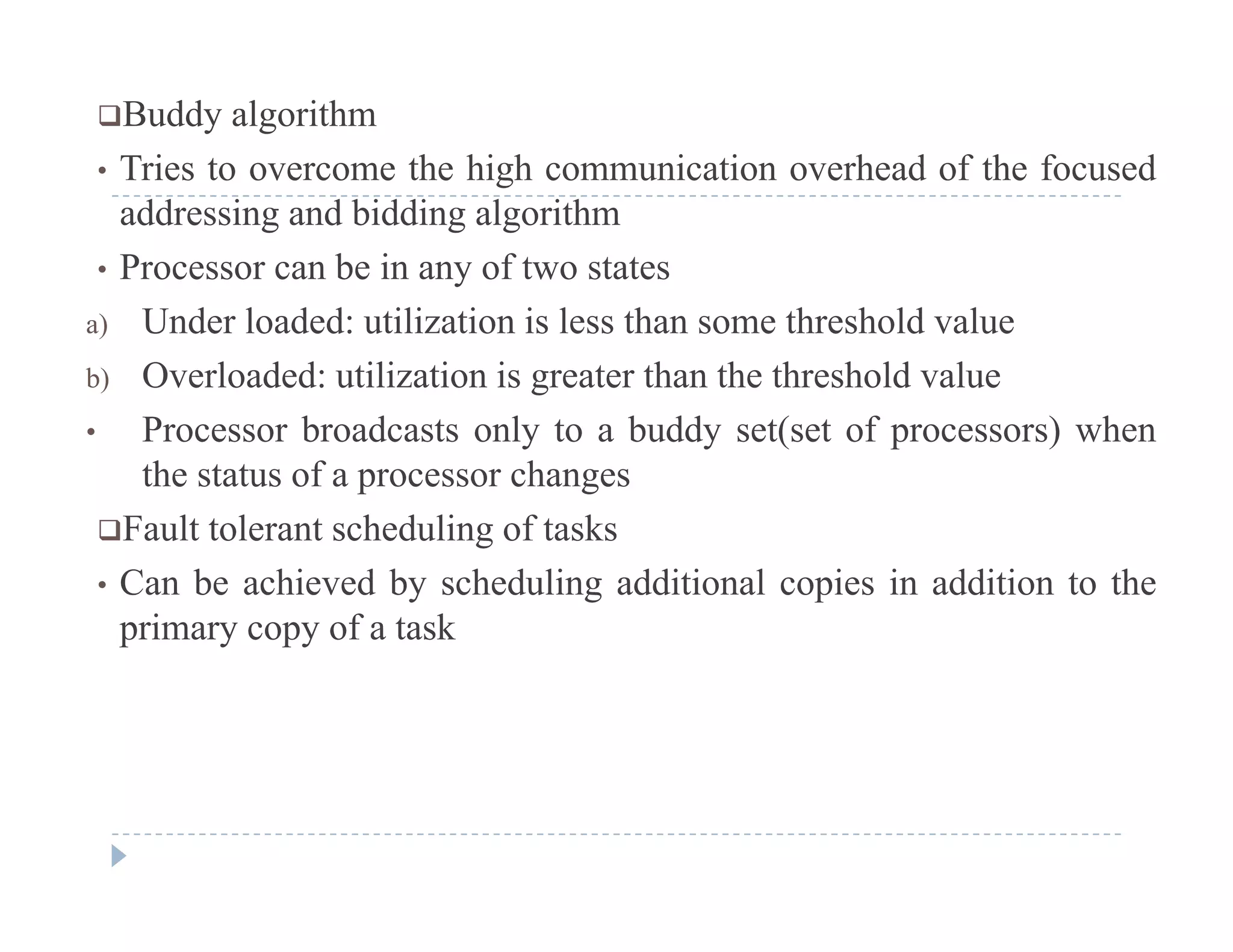 Buddy algorithm
• Tries to overcome the high communication overhead of the focusedTries to overcome the high communication overhead of the focused
addressing and bidding algorithm
• Processor can be in any of two states
a) Under loaded: utilization is less than some threshold value
b) Overloaded: utilization is greater than the threshold value
b d l b dd ( f ) h• Processor broadcasts only to a buddy set(set of processors) when
the status of a processor changes
Fault tolerant scheduling of tasksFault tolerant scheduling of tasks
• Can be achieved by scheduling additional copies in addition to the
primary copy of a task
 