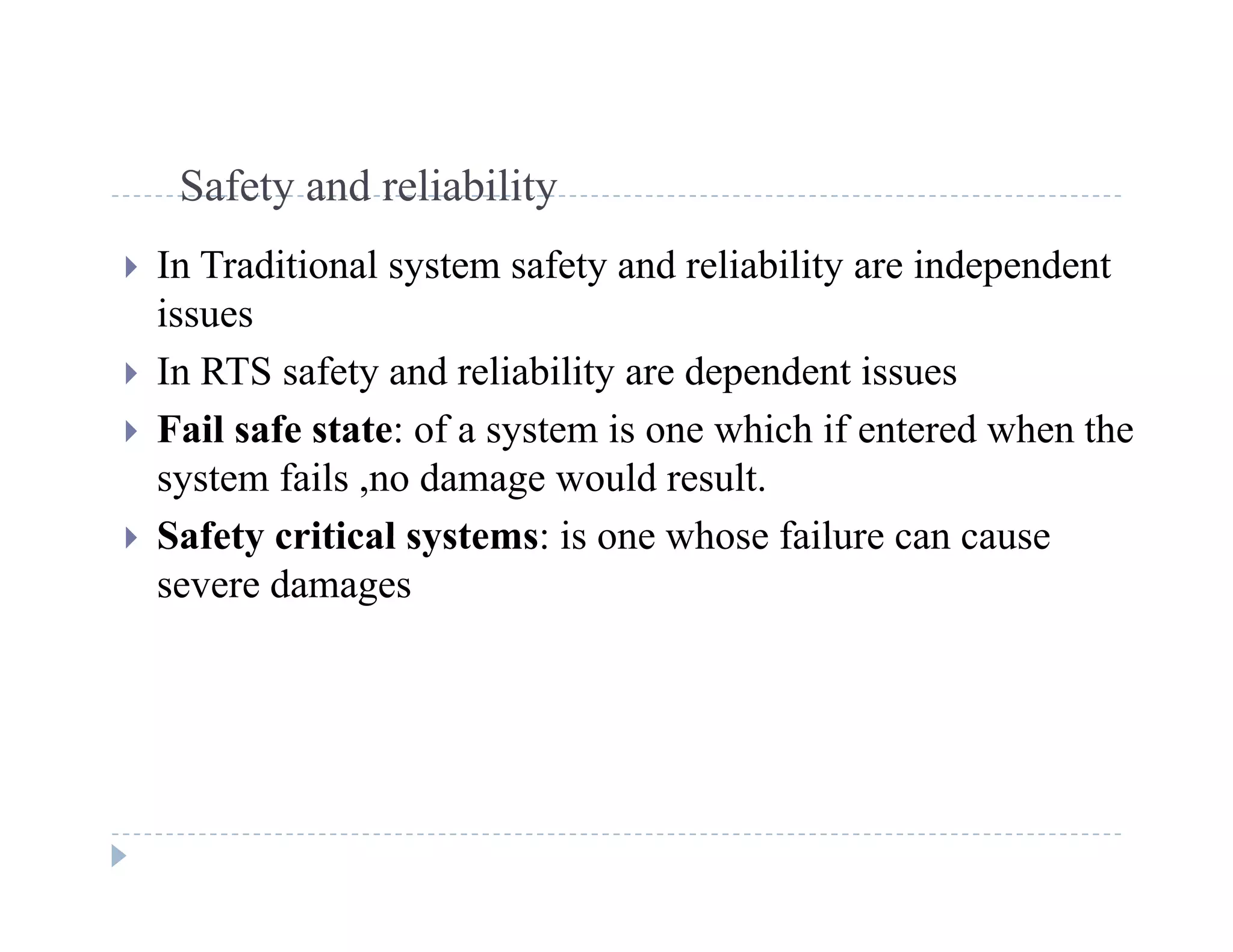 S f t d li bilitSafety and reliability
 In Traditional system safety and reliability are independent
issues
 In RTS safety and reliability are dependent issues
F il f f i hi h if d h h Fail safe state: of a system is one which if entered when the
system fails ,no damage would result.
 Safety critical systems: is one whose failure can cause Safety critical systems: is one whose failure can cause
severe damages
 