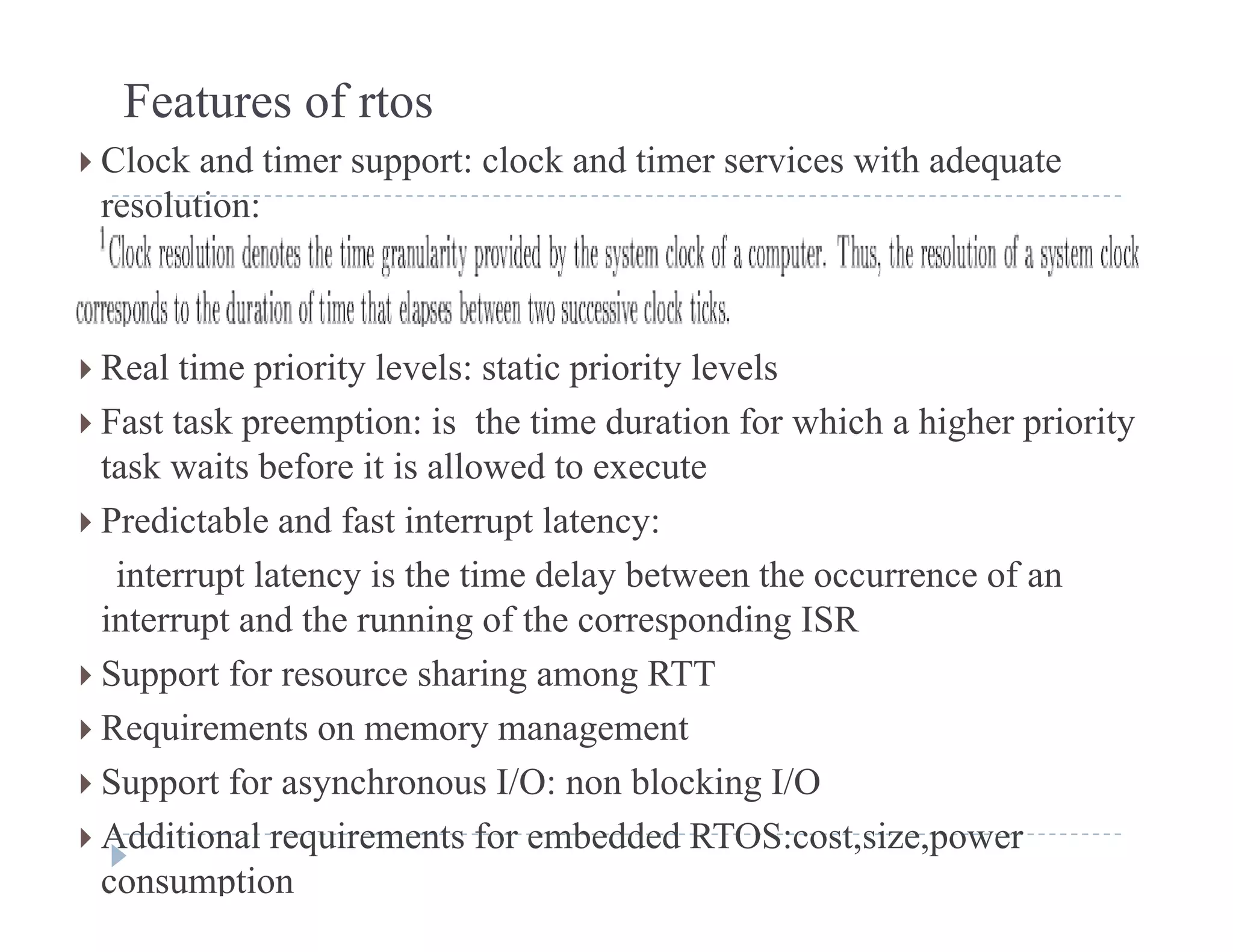 Features of rtos
 Clock and timer support: clock and timer services with adequatepp q
resolution:
 Real time priority levels: static priority levels
 F t t k ti i th ti d ti f hi h hi h i it Fast task preemption: is the time duration for which a higher priority
task waits before it is allowed to execute
 Predictable and fast interrupt latency:p y
interrupt latency is the time delay between the occurrence of an
interrupt and the running of the corresponding ISR
 Support for resource sharing among RTT
 Requirements on memory management
 S t f h I/O bl ki I/O Support for asynchronous I/O: non blocking I/O
 Additional requirements for embedded RTOS:cost,size,power
consumption
 