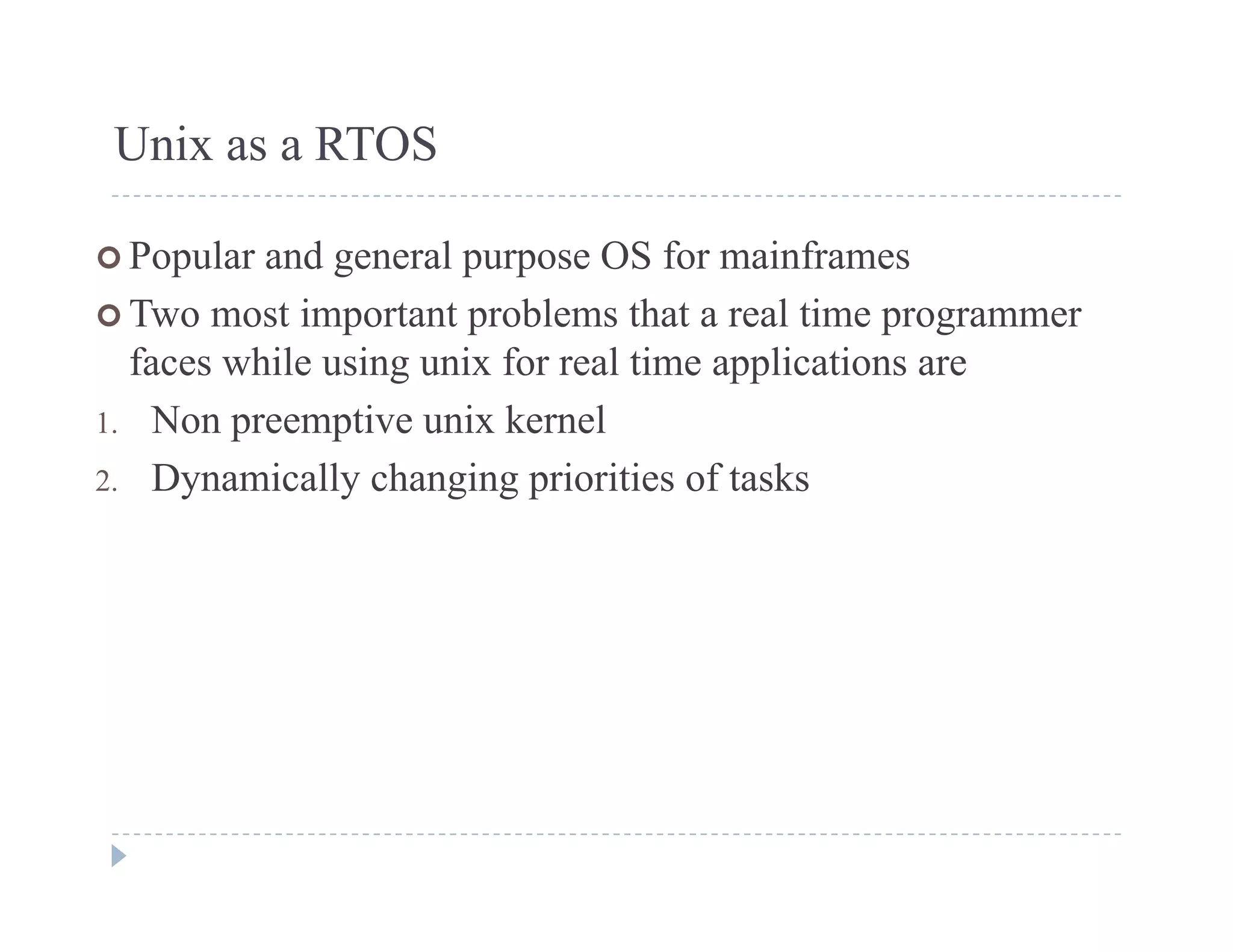 Unix as a RTOS
 Popular and general purpose OS for mainframes
 Two most important problems that a real time programmer
faces while using unix for real time applications are
1 Non preemptive unix kernel1. Non preemptive unix kernel
2. Dynamically changing priorities of tasks
 