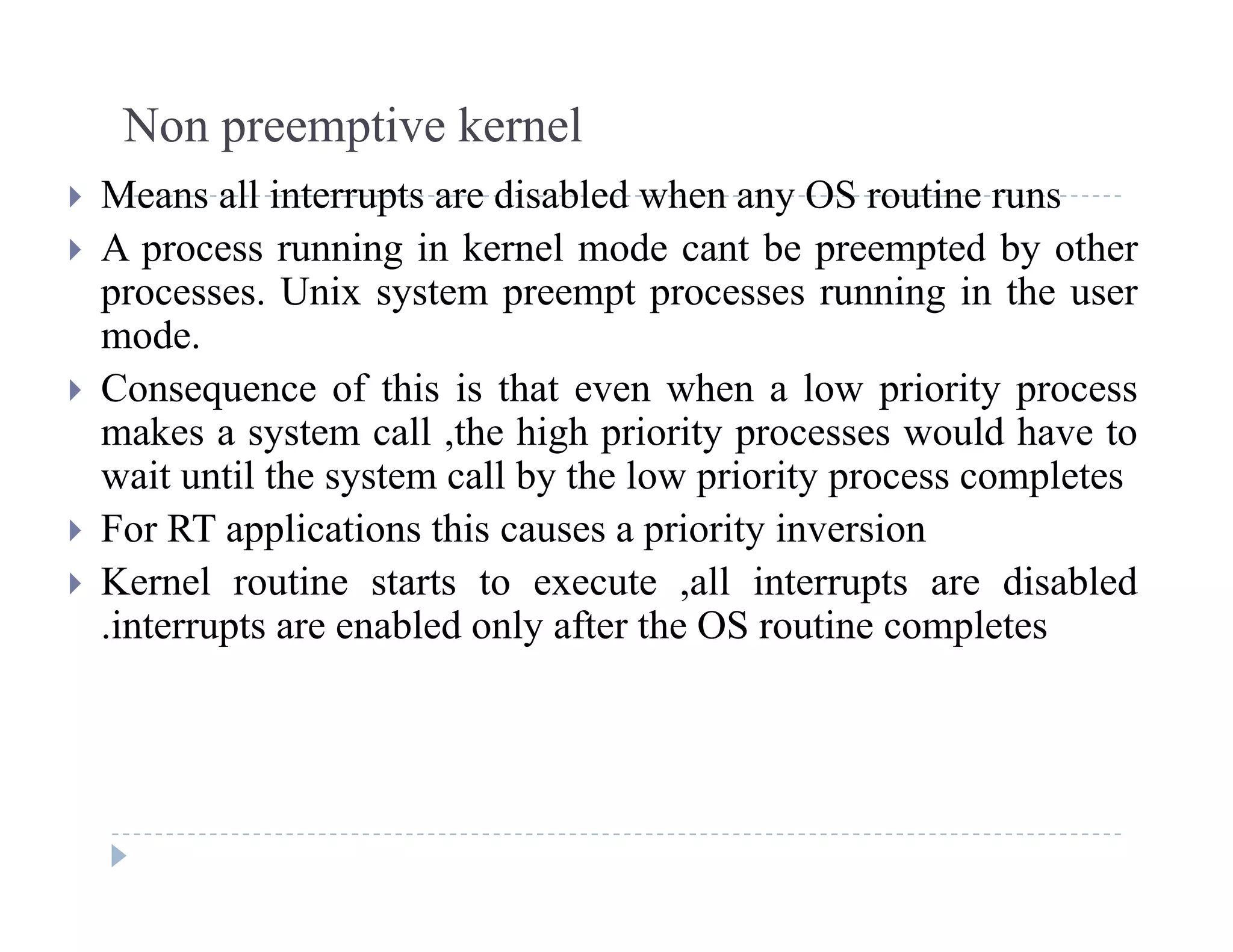 Non preemptive kernel
 Means all interrupts are disabled when any OS routine runs
 A process running in kernel mode cant be preempted by other
processes Unix system preempt processes running in the userprocesses. Unix system preempt processes running in the user
mode.
 Consequence of this is that even when a low priority process
makes a system call ,the high priority processes would have to
wait until the system call by the low priority process completes
 For RT applications this causes a priority inversion For RT applications this causes a priority inversion
 Kernel routine starts to execute ,all interrupts are disabled
.interrupts are enabled only after the OS routine completes
 