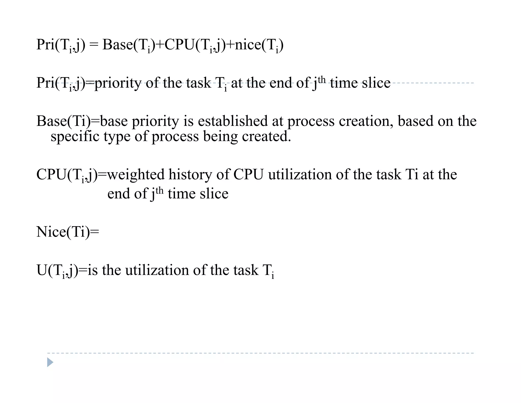 Pri(Ti,j) = Base(Ti)+CPU(Ti,j)+nice(Ti)
Pri(Ti,j)=priority of the task Ti at the end of jth time slice
Base(Ti)=base priority is established at process creation, based on theBase(Ti) base priority is established at process creation, based on the
specific type of process being created.
CPU(Ti j)=weighted history of CPU utilization of the task Ti at theCPU(Ti,j) weighted history of CPU utilization of the task Ti at the
end of jth time slice
Ni (Ti)Nice(Ti)=
U(Ti,j)=is the utilization of the task Ti( i j) i
 