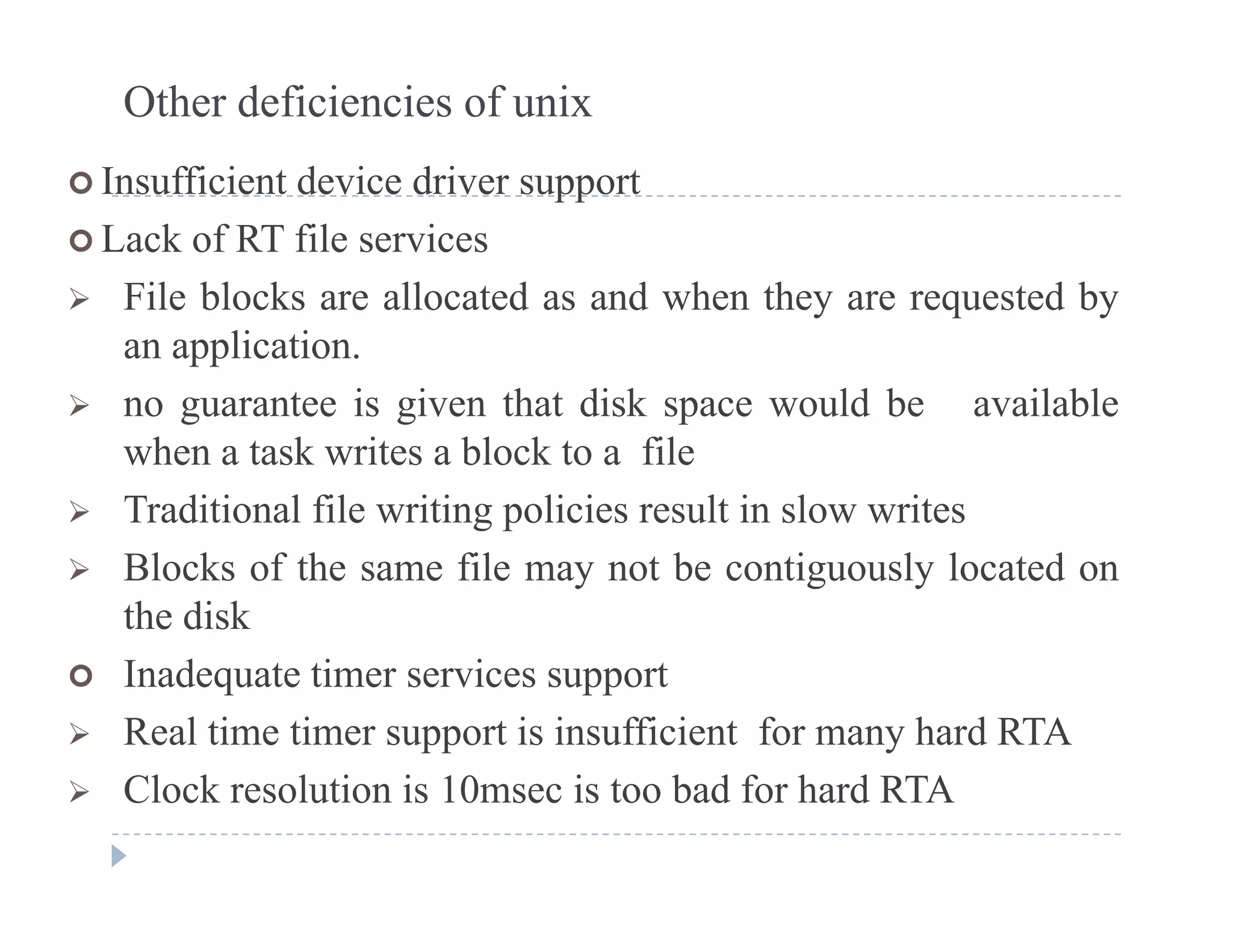 Other deficiencies of unix
 Insufficient device driver support Insufficient device driver support
 Lack of RT file services
 File blocks are allocated as and when they are requested by File blocks are allocated as and when they are requested by
an application.
 no guarantee is given that disk space would be available no guarantee is given that disk space would be available
when a task writes a block to a file
 Traditional file writing policies result in slow writes
 Blocks of the same file may not be contiguously located on
the disk
 Inadequate timer services support
 Real time timer support is insufficient for many hard RTA
Cl k l i i 10 i b d f h d A Clock resolution is 10msec is too bad for hard RTA
 