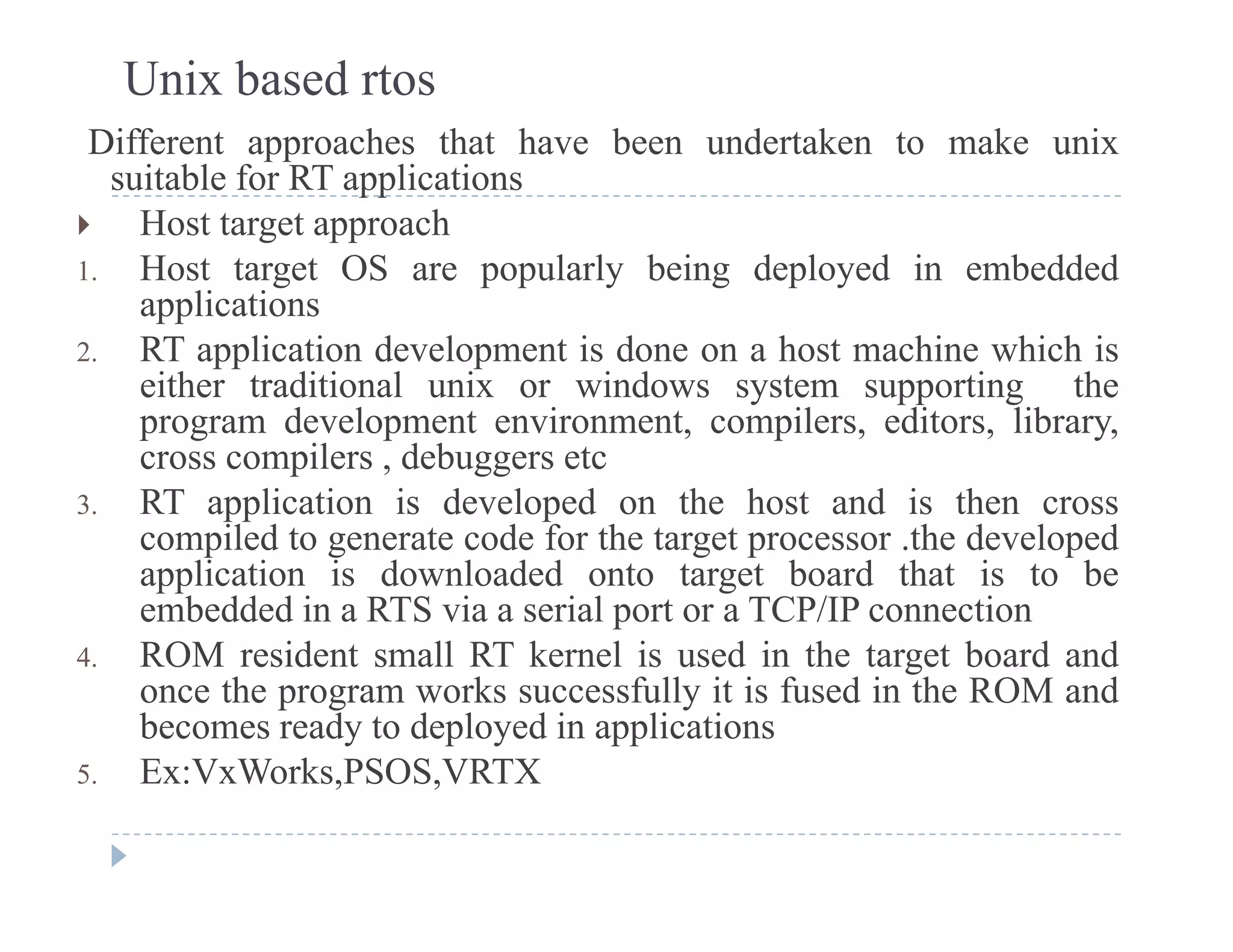 Unix based rtos
Different approaches that have been undertaken to make unix
suitable for RT applicationssuitable for RT applications
 Host target approach
1. Host target OS are popularly being deployed in embedded
li tiapplications
2. RT application development is done on a host machine which is
either traditional unix or windows system supporting the
program de elopment en ironment compilers editors librarprogram development environment, compilers, editors, library,
cross compilers , debuggers etc
3. RT application is developed on the host and is then cross
compiled to generate code for the target processor the developedcompiled to generate code for the target processor .the developed
application is downloaded onto target board that is to be
embedded in a RTS via a serial port or a TCP/IP connection
4 ROM resident small RT kernel is used in the target board and4. ROM resident small RT kernel is used in the target board and
once the program works successfully it is fused in the ROM and
becomes ready to deployed in applications
5 Ex:VxWorks PSOS VRTX5. Ex:VxWorks,PSOS,VRTX
 