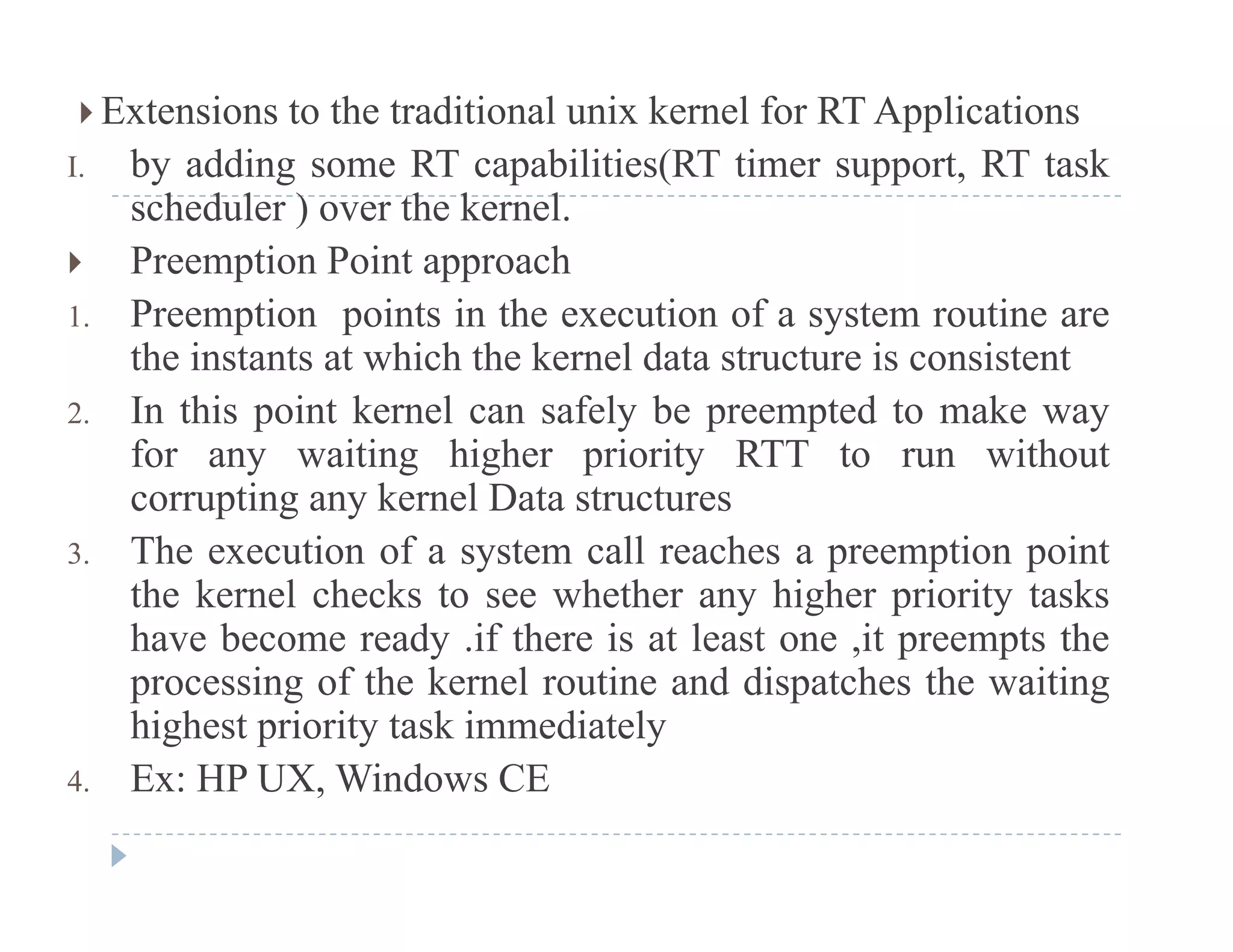  Extensions to the traditional unix kernel for RT Applications
I. by adding some RT capabilities(RT timer support, RT taskI. by adding some RT capabilities(RT timer support, RT task
scheduler ) over the kernel.
 Preemption Point approach
1. Preemption points in the execution of a system routine are
the instants at which the kernel data structure is consistent
2 In this point kernel can safely be preempted to make way2. In this point kernel can safely be preempted to make way
for any waiting higher priority RTT to run without
corrupting any kernel Data structures
h i f ll h i i3. The execution of a system call reaches a preemption point
the kernel checks to see whether any higher priority tasks
have become ready .if there is at least one ,it preempts they , p p
processing of the kernel routine and dispatches the waiting
highest priority task immediately
4 Ex: HP UX Windows CE4. Ex: HP UX, Windows CE
 