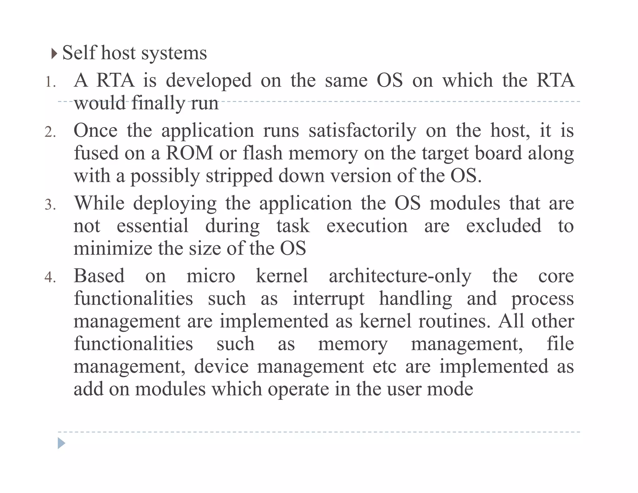  Self host systems
1. A RTA is developed on the same OS on which the RTAp
would finally run
2. Once the application runs satisfactorily on the host, it is
fused on a ROM or flash memory on the target board alongfused on a ROM or flash memory on the target board along
with a possibly stripped down version of the OS.
3. While deploying the application the OS modules that are
not essential during task execution are excluded to
minimize the size of the OS
4 Based on micro kernel architecture-only the core4. Based on micro kernel architecture-only the core
functionalities such as interrupt handling and process
management are implemented as kernel routines. All other
f ti liti h t filfunctionalities such as memory management, file
management, device management etc are implemented as
add on modules which operate in the user mode
 