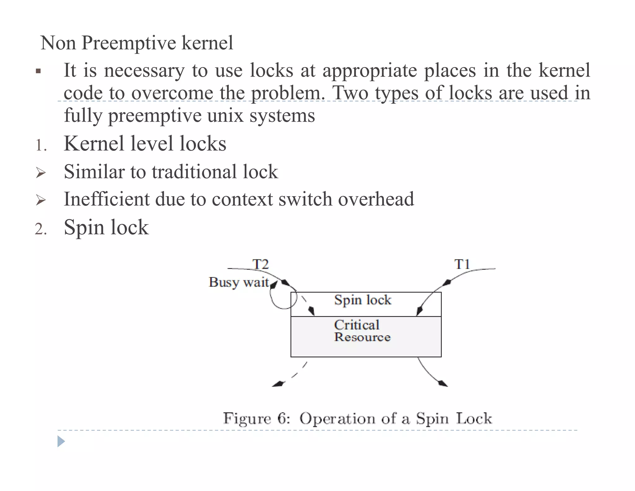 Non Preemptive kernel
 It is necessary to use locks at appropriate places in the kernel
code to overcome the problem Two types of locks are used incode to overcome the problem. Two types of locks are used in
fully preemptive unix systems
1. Kernel level locks
 Similar to traditional lock
 Inefficient due to context switch overhead
2. Spin lock
 
