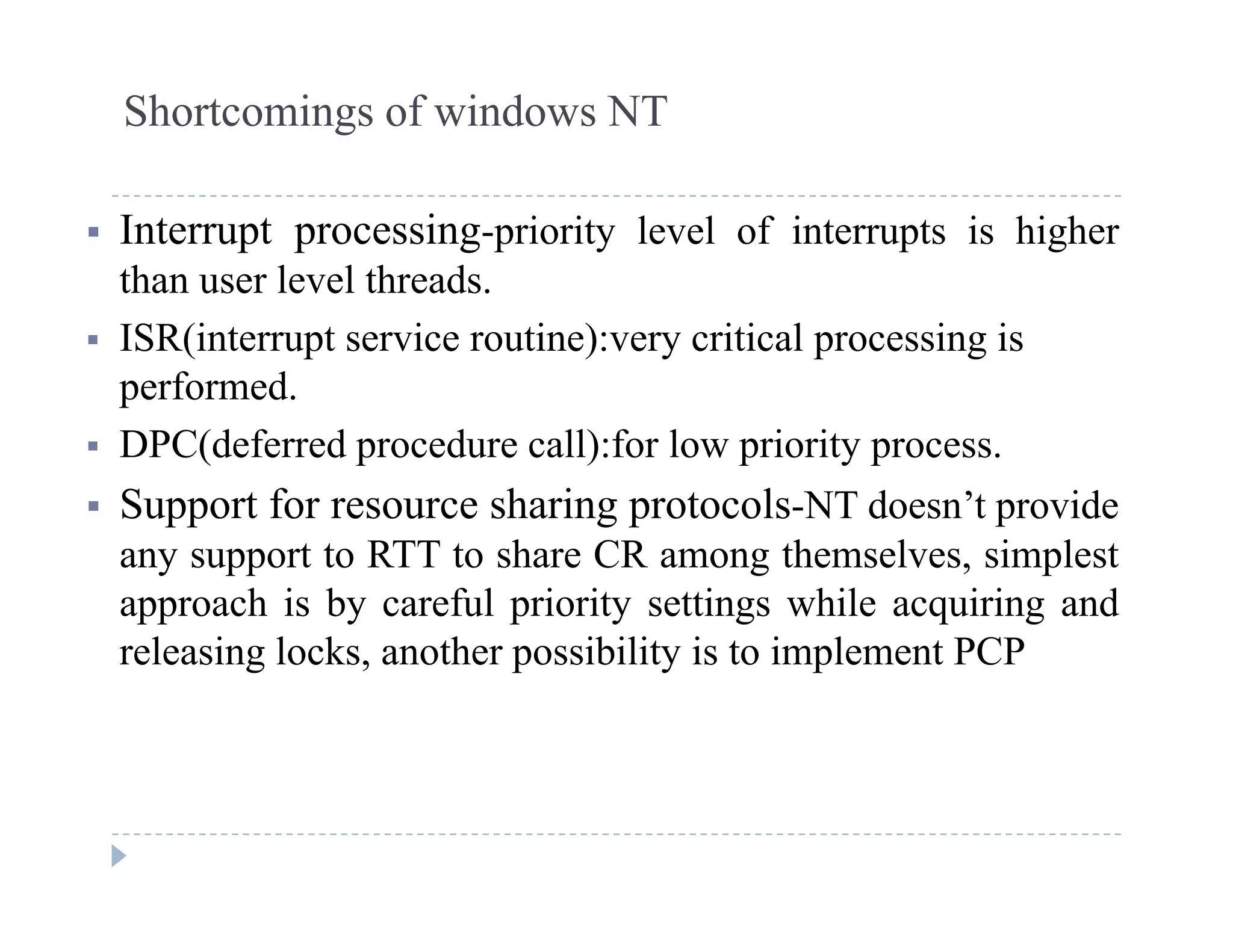 Shortcomings of windows NT
 Interrupt processing-priority level of interrupts is higher
than user level threads.
 ISR(interrupt service routine):very critical processing is
performed.
 DPC(deferred procedure call):for low priority process.
 Support for resource sharing protocols-NT doesn’t provide
any support to RTT to share CR among themselves, simplest
approach is by careful priority settings while acquiring and
releasing locks another possibility is to implement PCPreleasing locks, another possibility is to implement PCP
 