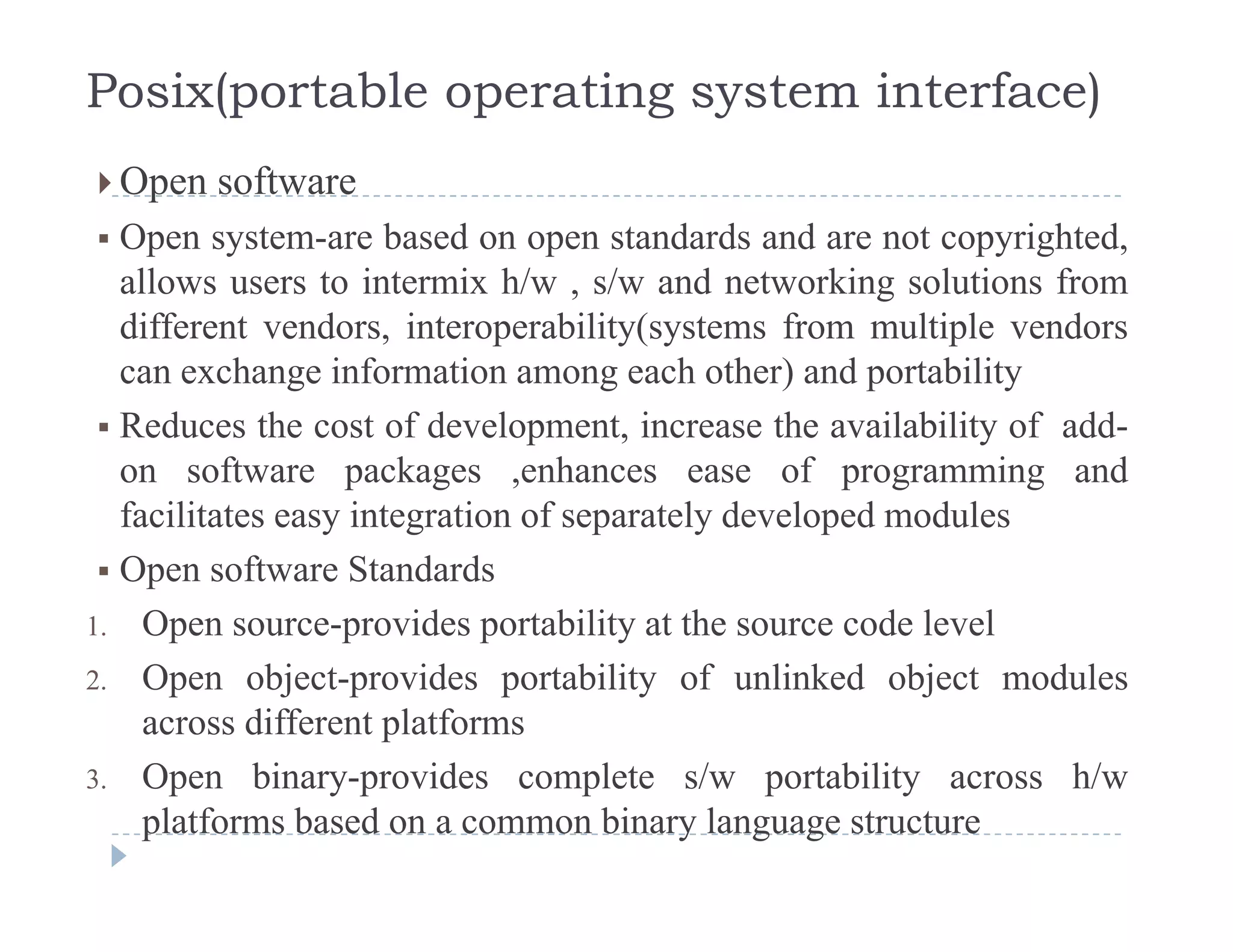 Posix(portable operating system interface)
 Open software Open software
 Open system-are based on open standards and are not copyrighted,
allows users to intermix h/w , s/w and networking solutions from, g
different vendors, interoperability(systems from multiple vendors
can exchange information among each other) and portability
R d th t f d l t i th il bilit f dd Reduces the cost of development, increase the availability of add-
on software packages ,enhances ease of programming and
facilitates easy integration of separately developed modules
 Open software Standards
1. Open source-provides portability at the source code level
2. Open object-provides portability of unlinked object modules
across different platforms
3 Open binary provides complete s/w portability across h/w3. Open binary-provides complete s/w portability across h/w
platforms based on a common binary language structure
 