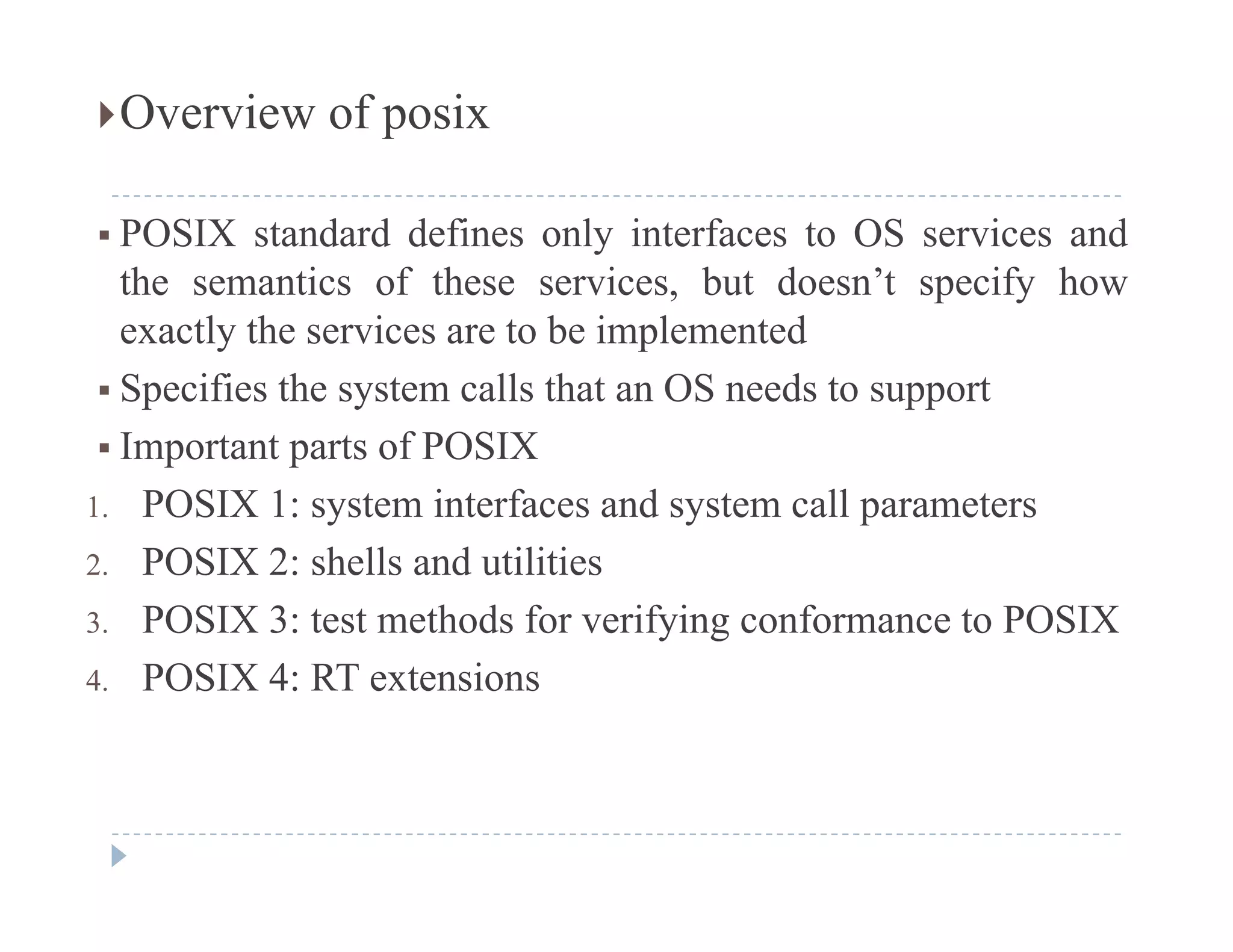 Overview of posix
 POSIX standard defines only interfaces to OS services and
the semantics of these services, but doesn’t specify how, p y
exactly the services are to be implemented
 Specifies the system calls that an OS needs to support
 Important parts of POSIX
1. POSIX 1: system interfaces and system call parameters
2. POSIX 2: shells and utilities
3. POSIX 3: test methods for verifying conformance to POSIX
4. POSIX 4: RT extensions
 
