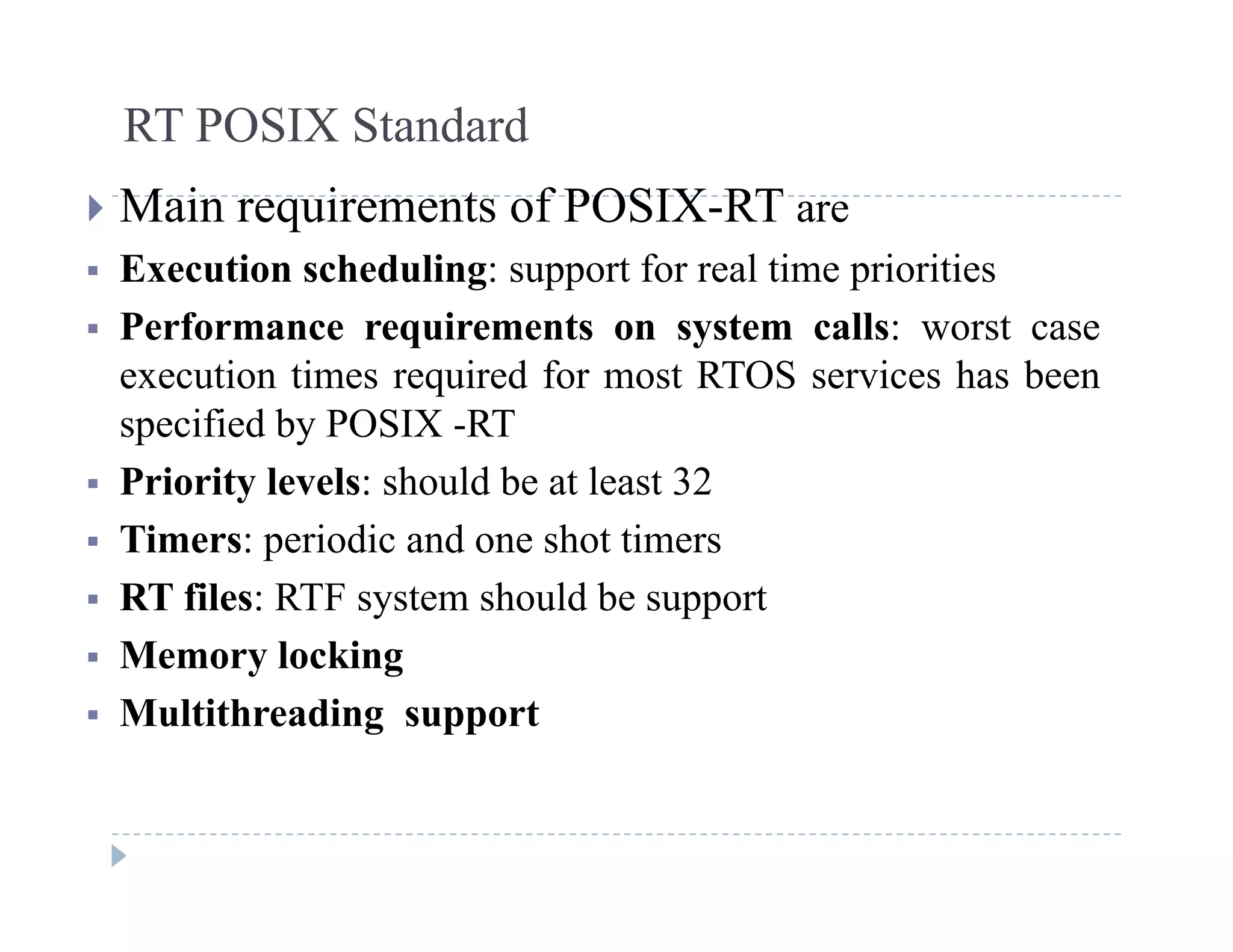RT POSIX Standard
 Main requirements of POSIX-RT are
 Execution scheduling: support for real time priorities
 Performance requirements on system calls: worst case
execution times required for most RTOS services has been
ifi d b POSIX RTspecified by POSIX -RT
 Priority levels: should be at least 32
Timers: periodic and one shot timers Timers: periodic and one shot timers
 RT files: RTF system should be support
 Memory locking Memory locking
 Multithreading support
 